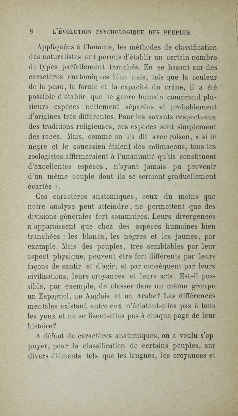 Appliquées à l’homme, les méthodes de classification des naturalistes ont permis d’établir un certain nombre de types parfaitement tranchés. En se basant sur des caractères anatomiques bien nets, tels que la couleur de la peau, la forme et la capacité du crâne, il a été possible d’établir que le genre humain comprend plu- sieurs espèces nettement séparées et probablement d’origines très différentes. Pour les savants respectueux des traditions religieuses, ces espèces sont simplement des races. Mais, comme on l’a dit avec raison, « si le nègre et le caucasien étaient des colimaçons, tous les zoologistes affirmeraient à l’unanimité qu’ils constituent d’excellentes espèces, n’ayant jamais pu provenir d’un même couple dont ils se seraient graduellement écartés ». Ces caractères anatomiques, ceux du moins que notre analyse peut atteindre, ne permettent que des divisions générales fort sommaires. Leurs divergences n’apparaissent que chez des espèces humaines bien tranchées : les blancs, les nègres et les jaunes, par exemple. Mais des peuples, très semblables par leur aspect physique, peuvent être fort différents par leurs façons de sentir et d’agir, et par conséquent par leurs civilisations, leurs croyances et leurs arts. Est-il pos- sible, par exemple, de classer dans un même groupe un Espagnol, un Anglais et un Arabe? Les différences mentales existant entre eux n’éclatent-elles pas à tous les yeux et ne se lisent-elles pas à chaque page de leur histoire? A défaut de caractères anatomiques, on a voulu s’ap- puyer, pour la classification de certains peuples, sur divers éléments tels que les langues, les croyances et