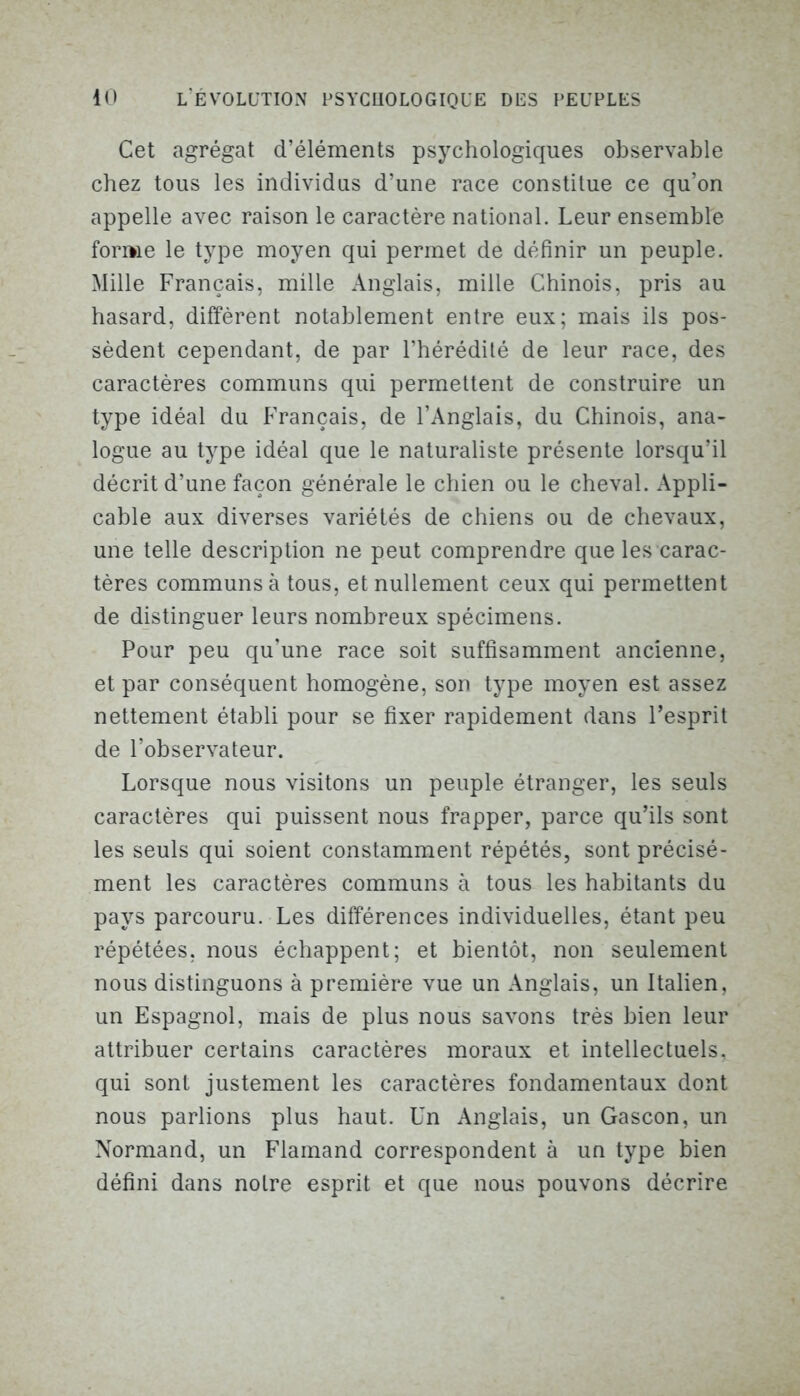 Cet agrégat d’éléments psychologiques observable chez tous les individus d’une race constitue ce qu’on appelle avec raison le caractère national. Leur ensemble forme le type moyen qui permet de définir un peuple. Mille Français, mille Anglais, mille Chinois, pris au hasard, diffèrent notablement entre eux; mais ils pos- sèdent cependant, de par l’hérédité de leur race, des caractères communs qui permettent de construire un type idéal du Français, de l’Anglais, du Chinois, ana- logue au type idéal que le naturaliste présente lorsqu’il décrit d’une façon générale le chien ou le cheval. Appli- cable aux diverses variétés de chiens ou de chevaux, une telle description ne peut comprendre que les carac- tères communs à tous, et nullement ceux qui permettent de distinguer leurs nombreux spécimens. Pour peu qu’une race soit suffisamment ancienne, et par conséquent homogène, son type moyen est assez nettement établi pour se fixer rapidement dans l’esprit de l’observateur. Lorsque nous visitons un peuple étranger, les seuls caractères qui puissent nous frapper, parce qu’ils sont les seuls qui soient constamment répétés, sont précisé- ment les caractères communs à tous les habitants du pays parcouru. Les différences individuelles, étant peu répétées, nous échappent; et bientôt, non seulement nous distinguons à première vue un Anglais, un Italien, un Espagnol, mais de plus nous savons très bien leur attribuer certains caractères moraux et intellectuels, qui sont justement les caractères fondamentaux dont nous parlions plus haut. Un Anglais, un Gascon, un Normand, un Flamand correspondent à un type bien défini dans notre esprit et que nous pouvons décrire