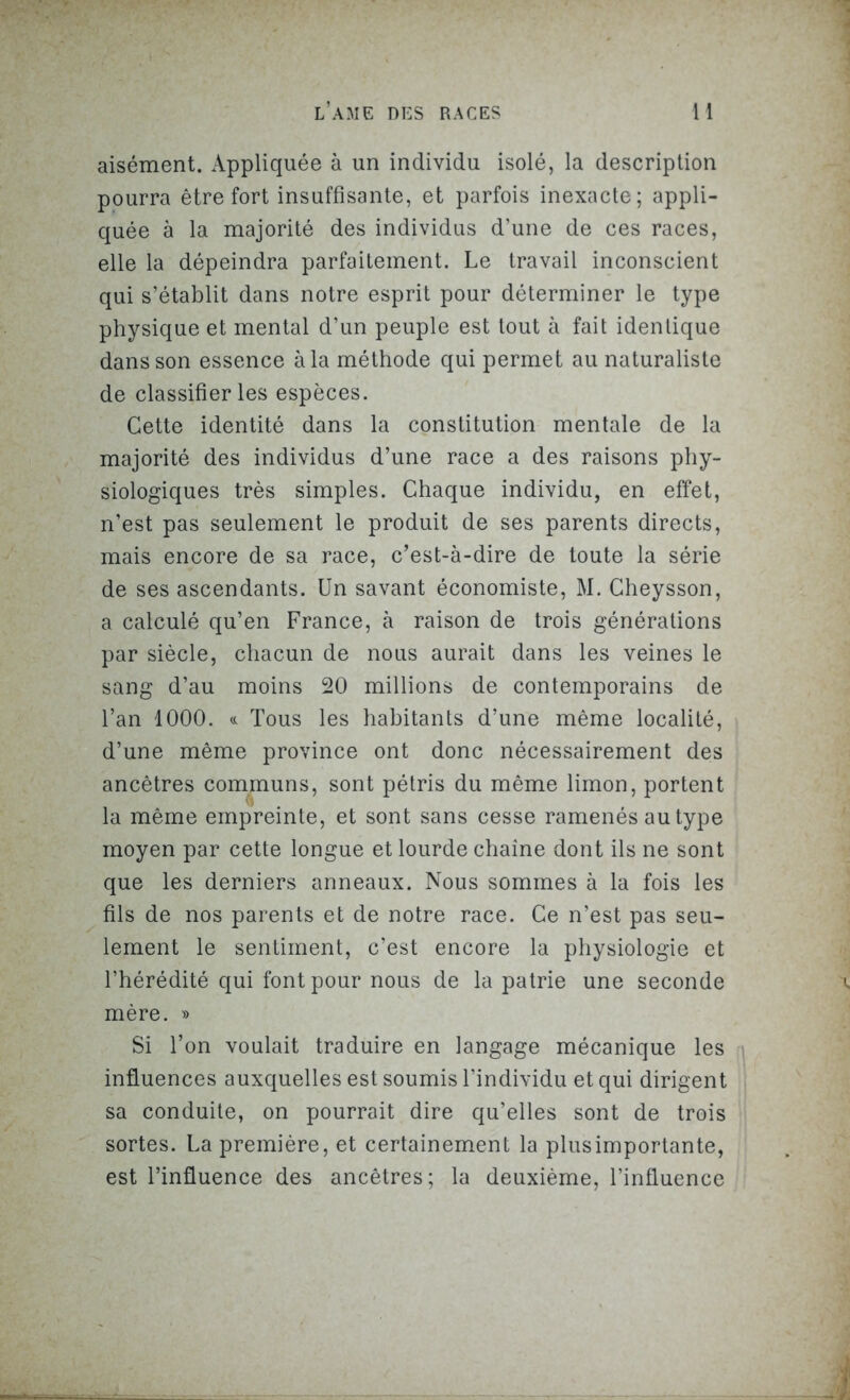 aisément. Appliquée à un individu isolé, la description pourra être fort insuffisante, et parfois inexacte; appli- quée à la majorité des individus d’une de ces races, elle la dépeindra parfaitement. Le travail inconscient qui s’établit dans notre esprit pour déterminer le type physique et mental d’un peuple est tout à fait identique dans son essence à la méthode qui permet au naturaliste de classifier les espèces. Cette identité dans la constitution mentale de la majorité des individus d’une race a des raisons phy- siologiques très simples. Chaque individu, en effet, n’est pas seulement le produit de ses parents directs, mais encore de sa race, c’est-à-dire de toute la série de ses ascendants. Un savant économiste, M. Cheysson, a calculé qu’en France, à raison de trois générations par siècle, chacun de nous aurait dans les veines le sang d’au moins 20 millions de contemporains de l’an 1000. « Tous les habitants d’une même localité, d’une même province ont donc nécessairement des ancêtres communs, sont pétris du même limon, portent la même empreinte, et sont sans cesse ramenés au type moyen par cette longue et lourde chaîne dont ils ne sont que les derniers anneaux. Nous sommes à la fois les fils de nos parents et de notre race. Ce n’est pas seu- lement le sentiment, c’est encore la physiologie et l’hérédité qui font pour nous de la patrie une seconde mère. » Si l’on voulait traduire en langage mécanique les influences auxquelles est soumis l’individu et qui dirigent sa conduite, on pourrait dire qu’elles sont de trois sortes. La première, et certainement la plus importante, est l’influence des ancêtres; la deuxième, l’infiuence