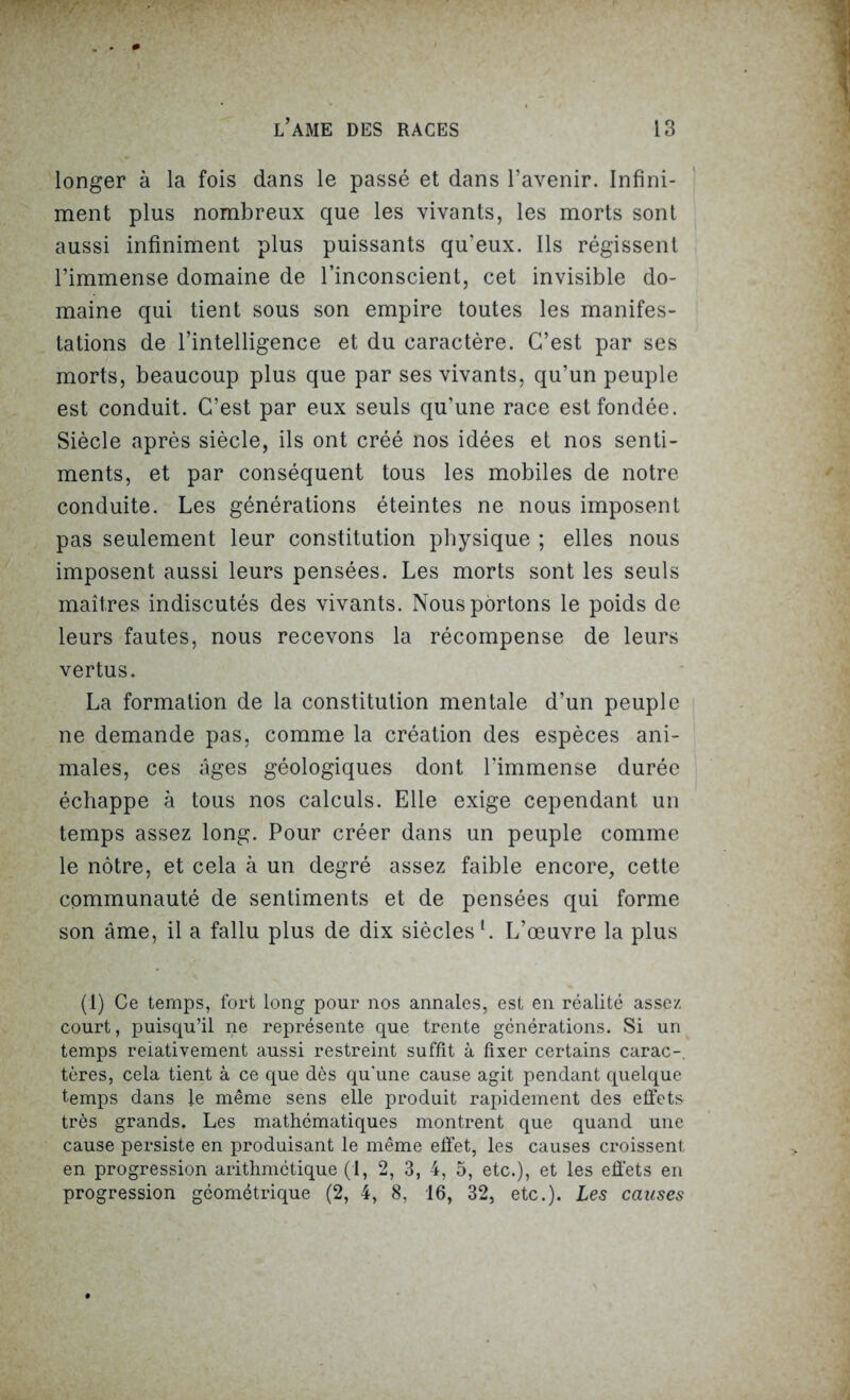 longer à la fois dans le passé et dans l’avenir. Infini- ment plus nombreux que les vivants, les morts sont aussi infiniment plus puissants qu’eux. Ils régissent l’immense domaine de l’inconscient, cet invisible do- maine qui tient sous son empire toutes les manifes- tations de l’intelligence et du caractère. C’est par ses morts, beaucoup plus que par ses vivants, qu’un peuple est conduit. C’est par eux seuls qu’une race est fondée. Siècle après siècle, ils ont créé nos idées et nos senti- ments, et par conséquent tous les mobiles de notre conduite. Les générations éteintes ne nous imposent pas seulement leur constitution physique ; elles nous imposent aussi leurs pensées. Les morts sont les seuls maîtres indiscutés des vivants. Nous portons le poids de leurs fautes, nous recevons la récompense de leurs vertus. La formation de la constitution mentale d’un peuple ne demande pas, comme la création des espèces ani- males, ces âges géologiques dont l’immense durée échappe à tous nos calculs. Elle exige cependant un temps assez long. Pour créer dans un peuple comme le nôtre, et cela à un degré assez faible encore, cette communauté de sentiments et de pensées qui forme son âme, il a fallu plus de dix siècles1. L’œuvre la plus (1) Ce temps, fort long pour nos annales, est en réalité assez court, puisqu’il ne représente que trente générations. Si un temps relativement aussi restreint suffit à fixer certains carac- tères, cela tient à ce que dès qu'une cause agit pendant quelque temps dans le même sens elle produit rapidement des effets très grands. Les mathématiques montrent que quand une cause persiste en produisant le même effet, les causes croissent en progression arithmétique (1, 2, 3, 4, 5, etc.), et les effets en progression géométrique (2, 4, 8, 16, 32, etc.). Les causes