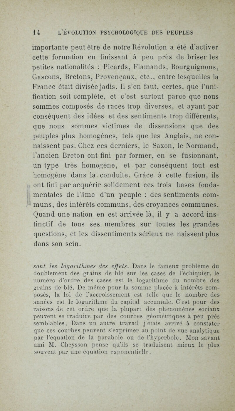 importante peut être de notre Révolution a été d’activer cette formation en finissant à peu près de briser les petites nationalités : Picards, Flamands, Bourguignons, Gascons, Bretons, Provençaux, etc., entre lesquelles la France était divisée jadis. 11 s’en faut, certes, que l’uni- fication soit complète, et c’est surtout parce que nous sommes composés de races trop diverses, et ayant par conséquent des idées et des sentiments trop différents, que nous sommes victimes de dissensions que des peuples plus homogènes, tels que les Anglais, ne con- naissent pas. Chez ces derniers, le Saxon, le Normand, l’ancien Breton ont fini par former, en se fusionnant, un type très homogène, et par conséquent tout est homogène dans la conduite. Grâce à cette fusion, ils Iont fini par acquérir solidement ces trois bases fonda- mentales de l’âme d’un peuple : des sentiments com- muns, des intérêts communs, des croyances communes. Quand une nation en est arrivée là, il y a accord ins- tinctif de tous ses membres sur toutes les grandes questions, et les dissentiments sérieux ne naissent plus dans son sein. sont les logarithmes des effets. Dans le fameux problème du doublement des grains de blc sur les cases de l’échiquier, le numéro d'ordre des cases est le logarithme du nombre des grains de blé. De même pour la somme placée à intérêts com- posés, la loi de l’accroissement est telle que le nombre des années est le logarithme du capital accumulé. C'est pour des raisons de cet ordre que la plupart des phénomènes sociaux peuvent se traduire par des courbes géométriques à peu près semblables. Dans un autre travail j'étais arrivé à constater que ces courbes peuvent s'exprimer au point de vue analytique par l’équation de la parabole ou de l'hyperbole. Mon savant ami M. Cheysson pense qu’ils se traduisent mieux le plus souvent par une équation exponentielle.