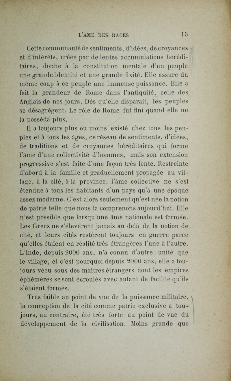 Cette communauté de sentiments, d’idées, de croyances et d’intérêts, créée par de lentes accumulations hérédi- taires, donne à la constitution mentale d’un peuple une grande identité et une grande fixité. Elle assure du même coup à ce peuple une immense puissance. Elle a fait la grandeur de Rome dans l’antiquité, celle des Anglais de nos jours. Dès qu’elle disparaît, les peuples se désagrègent. Le rôle de Rome fut fini quand elle ne la posséda plus. Il a toujours plus ou moins existé chez tous les peu- ples et à tous les âges, ce réseau de sentiments, d’idées, de traditions et de croyances héréditaires qui forme l’âme d’une collectivité d’hommes, mais son extension progressive s’est faite d’une façon très lente. Restreinte d’abord à la famille et graduellement propagée au vil- lage, à la cité, à la province, l’âme collective ne s’est étendue à tous les habitants d’un pays qu’à une époque assez moderne. C’est alors seulement qu’est née la notion de patrie telle que nous la comprenons aujourd’hui. Elle n’est possible que lorsqu’une âme nationale est formée. Les Grecs ne s’élevèrent jamais au delà de la notion de cité, et leurs cités restèrent toujours en guerre parce qu’elles étaient en réalité très étrangères l’une à l’autre. L’Inde, depuis 2000 ans, n’a connu d’autre unité que le village, et c’est pourquoi depuis 2000 ans, elle a tou- jours vécu sous des maîtres étrangers dont les empires éphémères se sont écroulés avec autant de facilité qu'ils s’étaient formés. Très faible au point de vue de la puissance militaire, la conception de la cité comme patrie exclusive a tou- jours, au contraire, été très forte au point de vue du développement de la civilisation. Moins grande que