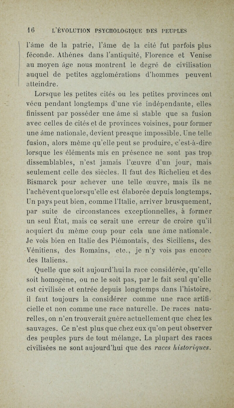 l’âme de la patrie, l’âme de la cité fut parfois plus féconde. Athènes dans l’antiquité, Florence et Venise au moyen âge nous montrent le degré de civilisation auquel de petites agglomérations d’hommes peuvent atteindre. Lorsque les petites cités ou les petites provinces ont vécu pendant longtemps d’une vie indépendante, elles finissent par posséder une âme si stable que sa fusion avec celles de cités et de provinces voisines, pour former une âme nationale, devient presque impossible. Une telle fusion, alors même qu’elle peut se produire, c’est-à-dire lorsque les éléments mis en présence ne sont pas trop dissemblables, n’est jamais l’œuvre d’un jour, mais seulement celle des siècles. Il faut des Richelieu et des Bismarck pour achever une telle œuvre, mais ils ne l’achèventquelorsqu’elle est élaborée depuis longtemps. Un pays peut bien, comme l’Italie, arriver brusquement, par suite de circonstances exceptionnelles, à former un seul Etat, mais ce serait une erreur de croire qu’il acquiert du même coup pour cela une âme nationale. Je vois bien en Italie des Piémontais, des Siciliens, des Vénitiens, des Romains, etc., je n’y vois pas encore des Italiens. Quelle que soit aujourd’hui la race considérée, qu’elle soit homogène, ou ne le soit pas, par le fait seul qu’elle est civilisée et entrée depuis longtemps dans l’histoire, il faut toujours la considérer comme une race artifi- cielle et non comme une race naturelle. De races natu- relles, on n’en trouverait guère actuellement que chez les sauvages. Ce n’est plus que chez eux qu’on peut observer des peuples purs de tout mélange. La plupart des races civilisées ne sont aujourd’hui que des races historiques.