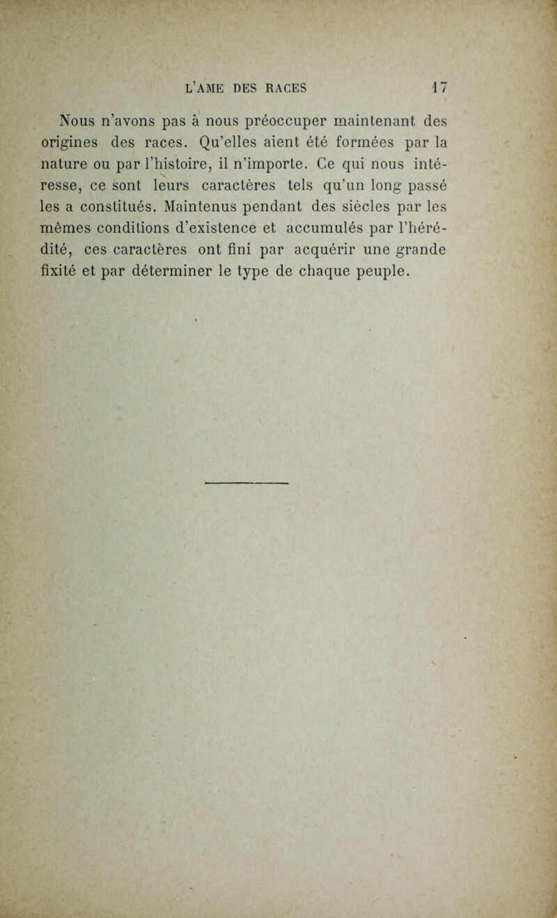 Nous n’avons pas à nous préoccuper maintenant des origines des races. Qu’elles aient été formées par la nature ou par l’histoire, il n’importe. Ce qui nous inté- resse, ce sont leurs caractères tels qu’un long passé les a constitués. Maintenus pendant des siècles par les mêmes conditions d’existence et accumulés par l’héré- dité, ces caractères ont fini par acquérir une grande fixité et par déterminer le type de chaque peuple.
