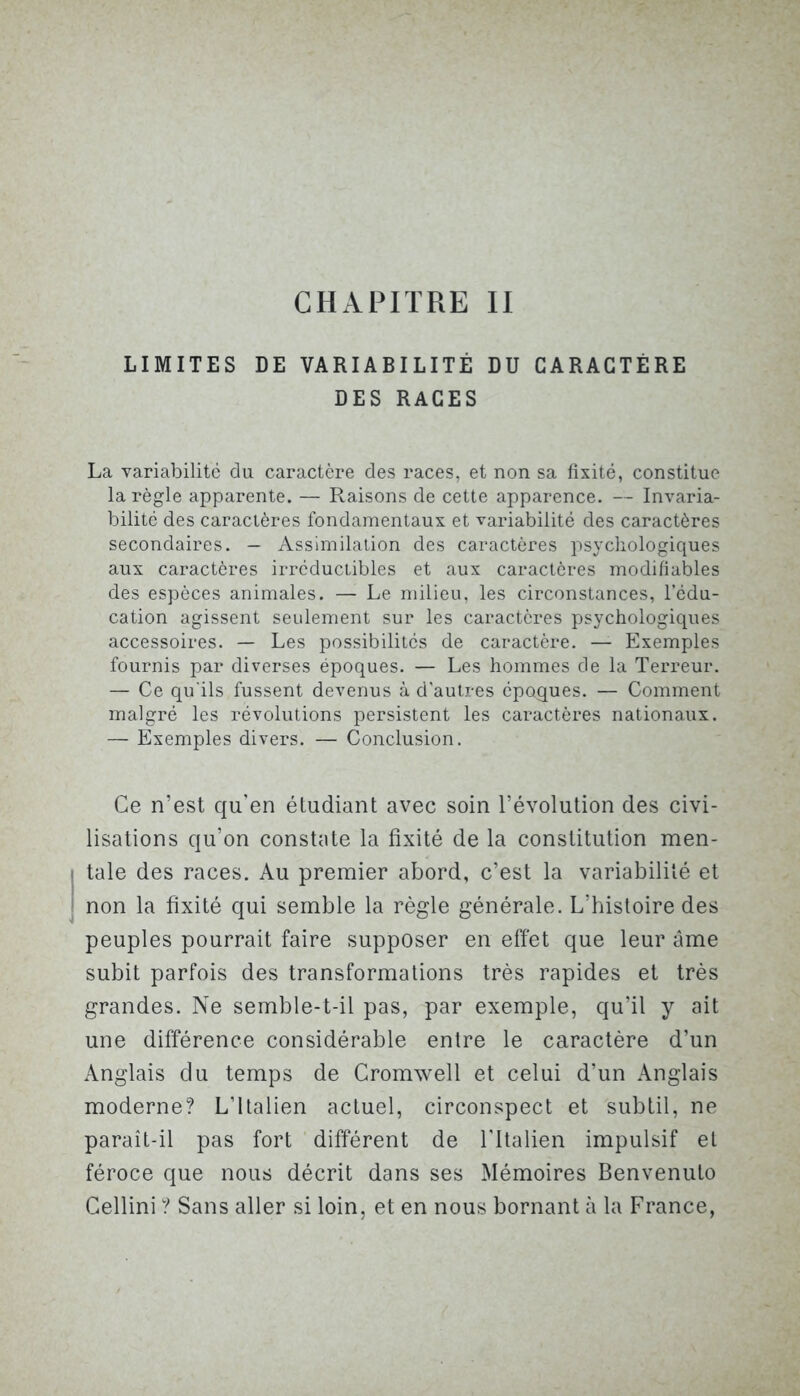 LIMITES DE VARIABILITÉ DU CARACTÈRE DES RACES La variabilité du caractère des races, et non sa fixité, constitue la règle apparente. — Raisons de cette apparence. — Invaria- bilité des caractères fondamentaux et variabilité des caractères secondaires. — Assimilation des caractères psychologiques aux caractères irréductibles et aux caractères modifiables des espèces animales. — Le milieu, les circonstances, l’édu- cation agissent seulement sur les caractères psychologiques accessoires. — Les possibilités de caractère. — Exemples fournis par diverses époques. — Les hommes de la Terreur. — Ce qu'ils fussent devenus à d'autres époques. — Comment malgré les révolutions persistent les caractères nationaux. — Exemples divers. — Conclusion. Ce n’est qu'en étudiant avec soin l’évolution des civi- lisations qu’on constate la fixité de la constitution men- tale des races. Au premier abord, c’est la variabilité et non la fixité qui semble la règle générale. L’histoire des peuples pourrait faire supposer en effet que leur âme subit parfois des transformations très rapides et très grandes. Ne semble-t-il pas, par exemple, qu’il y ait une différence considérable entre le caractère d’un Anglais du temps de Cromwell et celui d’un Anglais moderne? L’Italien actuel, circonspect et subtil, ne paraît-il pas fort différent de l'Italien impulsif et féroce que nous décrit dans ses Mémoires Benvenuto Cellini ? Sans aller si loin, et en nous bornant à la France,