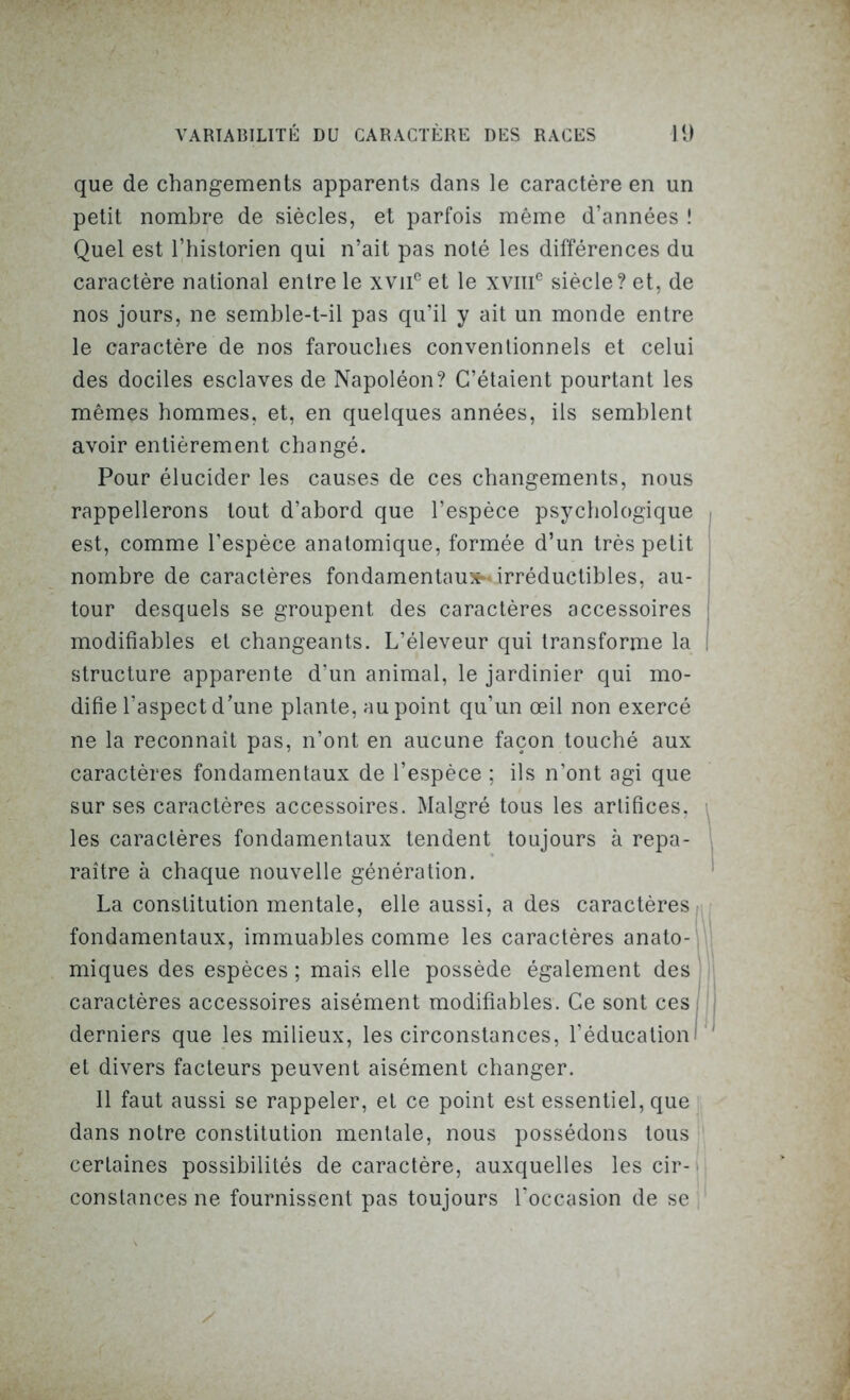 que de changements apparents dans le caractère en un petit nombre de siècles, et parfois même d’années ! Quel est l’historien qui n’ait pas noté les différences du caractère national entre le xviic et le xvmc siècle? et, de nos jours, ne semble-t-il pas qu’il y ait un monde entre le caractère de nos farouches conventionnels et celui des dociles esclaves de Napoléon? C’étaient pourtant les mêmes hommes, et, en quelques années, ils semblent avoir entièrement changé. Pour élucider les causes de ces changements, nous rappellerons tout d’abord que l’espèce psychologique est, comme l’espèce anatomique, formée d’un très petit nombre de caractères fondamentaux irréductibles, au- tour desquels se groupent des caractères accessoires modifiables et changeants. L’éleveur qui transforme la structure apparente d’un animal, le jardinier qui mo- difie l’aspect d’une plante, au point qu’un œil non exercé ne la reconnaît pas, n’ont en aucune façon touché aux caractères fondamentaux de l’espèce ; ils n’ont agi que sur ses caractères accessoires. Malgré tous les artifices, les caractères fondamentaux tendent toujours à repa- raître à chaque nouvelle génération. La constitution mentale, elle aussi, a des caractères fondamentaux, immuables comme les caractères anato- miques des espèces ; mais elle possède également des caractères accessoires aisément modifiables. Ce sont ces derniers que les milieux, les circonstances, l’éducation et divers facteurs peuvent aisément changer. Il faut aussi se rappeler, et ce point est essentiel, que dans notre constitution mentale, nous possédons tous certaines possibilités de caractère, auxquelles les cir- constances ne fournissent pas toujours l’occasion de se