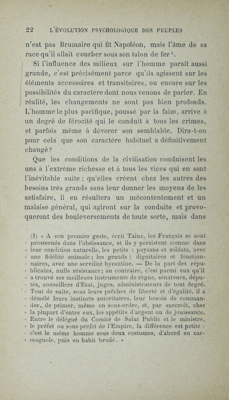 n’est pas Brumaire qui fit Napoléon, mais l’âme de sa race qu’il allait courber sous son talon de fer l. Si l’influence des milieux sur l’homme paraît aussi grande, c’est précisément parce qu’ils agissent sur les éléments accessoires et transitoires, ou encore sur les possibilités du caractère dont nous venons de parier. En réalité, les changements ne sont pas bien profonds. L'homme le plus pacifique, poussé par la faim, arrive à un degré de férocité qui le conduit à tous les crimes, et parfois même à dévorer son semblable. Dira-t-on pour cela que son caractère habituel a définitivement changé? Que les conditions de la civilisation conduisent les uns à l’extrême richesse et à tous les vices qui en sont l’inévitable suite ; qu’elles créent chez les autres des besoins très grands sans leur donner les moyens de les satisfaire, il en résultera un mécontentement et un malaise général, qui agiront sur la conduite et provo- queront des bouleversements de toute sorte, mais dans (1) « A son premier geste, écrit Taine, les Français se sont prosternés dans l’obéissance, et ils y persistent comme dans ■< leur condition naturelle, les petits : paysans et soldats, avec « une fidélité animale ; les grands : dignitaires et fonction- « naires, avec une servilité byzantine. — De la part des répu- < blicains, nulle résistance; au contraire, c’est parmi eux qu’il « a trouvé ses meilleurs instruments de règne, sénateurs, dépu- « tés, conseillers d’Etat, juges, administrateurs de tout degré. ‘ > Tout de suite, sous leurs prêches de liberté et d’égalité, il a •< démélé leurs instincts autoritaires, leur besoin de comman- •* der,vde primer, même en sous-ordre, et, par surcroît, chez « la plupart d’entre eux, les appétits d’argent ou de jouissance. < Entre le délégué du Comité de Salut Public et le ministre, •* le préfet ou sous-préfet de l’Empire, la différence est petite : « c’est le même homme sous deux costumes, d’abord en car- « magnole, puis en habit brodé. »