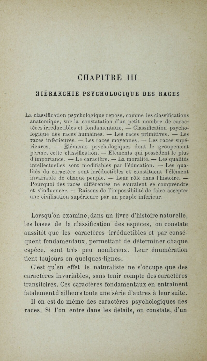 HIÉRARCHIE PSYCHOLOGIQUE DES RACES La classification psychologique repose, comme les classifications anatomique, sur la constatation d’un petit nombre de carac- tères irréductibles et fondamentaux. — Classification psycho- logique des races humaines. — Les races primitives. — Les races inférieures. — Les races moyennes. — Les races supé- rieures. — Eléments psychologiques dont le groupement permet cette classification. — Eléments qui possèdent le plus d’importance. — Le caractère. — La moralité. — Les qualités intellectuelles sont modifiables par l’éducation. — Les qua- lités du caractère sont irréductibles et constituent l’élément invariable de chaque peuple. — Leur rôle dans l’histoire. — Pourquoi des races différentes ne sauraient se comprendre et s’influencer. — Raisons de l’impossibilité de faire accepter une civilisation supérieure par un peuple inférieur. Lorsqu’on examine, dans un livre d’histoire naturelle, les bases de la classification des espèces, on constate aussitôt que les caractères irréductibles et par consé- quent fondamentaux, permettant de déterminer chaque espèce, sont très peu nombreux. Leur énumération tient toujours en quelques dignes. C’est qu’en effet le naturaliste ne s’occupe que des caractères invariables, sans tenir compte des caractères transitoires. Ces caractères fondamentaux en entraînent fatalement d’ailleurs toute une série d’autres à leur suite. Il en est de même des caractères psychologiques des races. Si l’on entre dans les détails, on constate, d’un