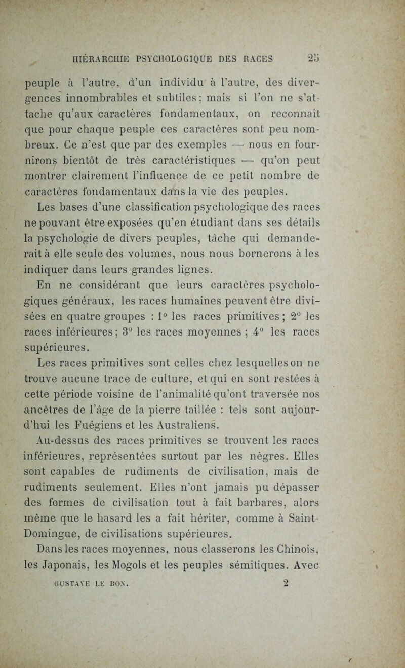 peuple à l’autre, d’un individu à l’autre, des diver- gences innombrables et subtiles; mais si l’on ne s’at- tache qu’aux caractères fondamentaux, on reconnaît que pour chaque peuple ces caractères sont peu nom- breux. Ce n’est que par des exemples — nous en four- nirons bientôt de très caractéristiques — qu’on peut montrer clairement l’influence de ce petit nombre de caractères fondamentaux dafas la vie des peuples. Les bases d’une classification psychologique des races ne pouvant être exposées qu’en étudiant dans ses détails la psychologie de divers peuples, tâche qui demande- rait à elle seule des volumes, nous nous bornerons à les indiquer dans leurs grandes lignes. En ne considérant que leurs caractères psycholo- giques généraux, les races humaines peuvent être divi- sées en quatre groupes : 1° les races primitives; 2° les races inférieures; 3° les races moyennes ; 4° les races supérieures. Les races primitives sont celles chez lesquelles on ne trouve aucune trace de culture, et qui en sont restées à cette période voisine de l’animalité qu’ont traversée nos ancêtres de l’âge de la pierre taillée : tels sont aujour- d’hui les Fuégiens et les Australiens. Au-dessus des races primitives se trouvent les races inférieures, représentées surtout par les nègres. Elles sont capables de rudiments de civilisation, mais de rudiments seulement. Elles n’ont jamais pu dépasser des formes de civilisation tout à fait barbares, alors même que le hasard les a fait hériter, comme à Saint- Domingue, de civilisations supérieures. Dans les races moyennes, nous classerons les Chinois, les Japonais, les Mogols et les peuples sémitiques. Avec GUSTAVE LE DON. 2