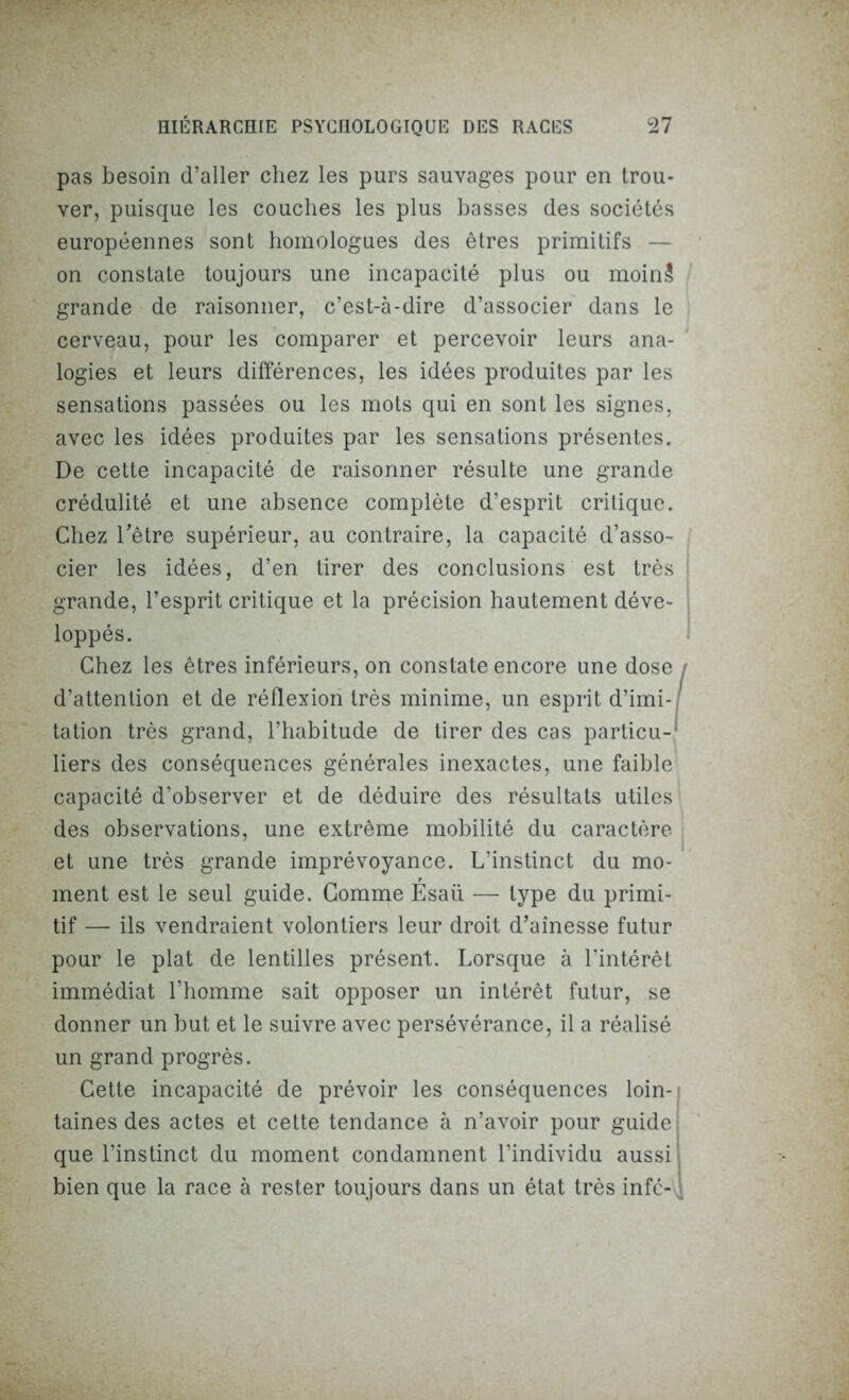 pas besoin d’aller chez les purs sauvages pour en trou- ver, puisque les couches les plus basses des sociétés européennes sont homologues des êtres primitifs — on constate toujours une incapacité plus ou moinS grande de raisonner, c’est-à-dire d’associer dans le cerveau, pour les comparer et percevoir leurs ana- logies et leurs différences, les idées produites par les sensations passées ou les mots qui en sont les signes, avec les idées produites par les sensations présentes. De cette incapacité de raisonner résulte une grande crédulité et une absence complète d’esprit critique. Chez l'être supérieur, au contraire, la capacité d’asso- cier les idées, d’en tirer des conclusions est très grande, l’esprit critique et la précision hautement déve- loppés. Chez les êtres inférieurs, on constate encore une dose / d’attention et de réflexion très minime, un esprit d’imi- tation très grand, l’habitude de tirer des cas particu-' liers des conséquences générales inexactes, une faible capacité d’observer et de déduire des résultats utiles des observations, une extrême mobilité du caractère et une très grande imprévoyance. L’instinct du mo- ment est le seul guide. Comme Esaii — type du primi- tif — ils vendraient volontiers leur droit d’aînesse futur pour le plat de lentilles présent. Lorsque à l’intérêt immédiat l’homme sait opposer un intérêt futur, se donner un but et le suivre avec persévérance, il a réalisé un grand progrès. Cette incapacité de prévoir les conséquences loin- taines des actes et cette tendance à n’avoir pour guide que l’instinct du moment condamnent l’individu aussi bien que la race à rester toujours dans un état très infc- \