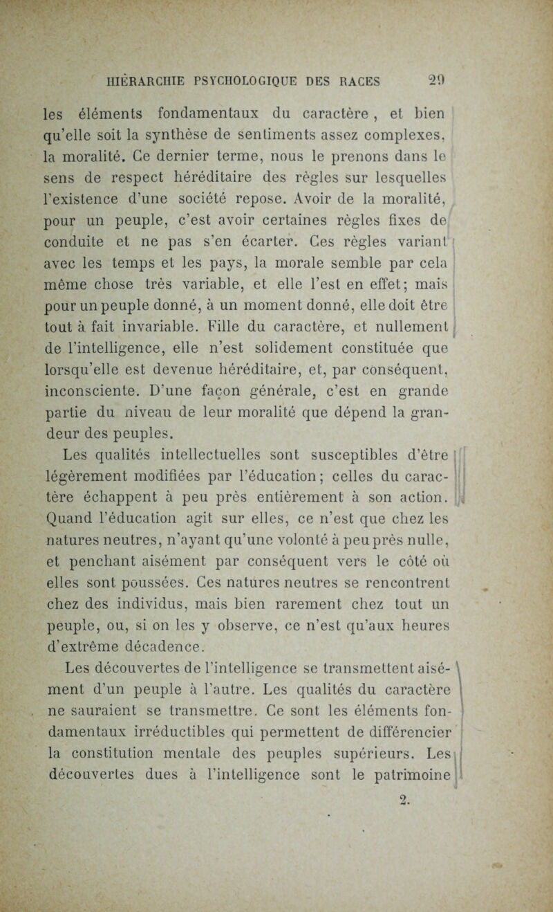 les éléments fondamentaux du caractère, et bien qu’elle soit la synthèse de sentiments assez complexes, la moralité. Ce dernier terme, nous le prenons dans le sens de respect héréditaire des règles sur lesquelles l’existence d’une société repose. Avoir de la moralité, pour un peuple, c’est avoir certaines règles fixes de conduite et ne pas s’en écarter. Ces règles variant avec les temps et les pays, la morale semble par cela même chose très variable, et elle l’est en effet; mais pour un peuple donné, à un moment donné, elle doit être tout à fait invariable. Fille du caractère, et nullement de l’intelligence, elle n’est solidement constituée que lorsqu’elle est devenue héréditaire, et, par conséquent, inconsciente. D’une façon générale, c’est en grande partie du niveau de leur moralité que dépend la gran- deur des peuples. Les qualités intellectuelles sont susceptibles d’être : légèrement modifiées par l’éducation ; celles du carac- : tère échappent à peu près entièrement à son action. Quand l’éducation agit sur elles, ce n’est que chez les natures neutres, n’ayant qu’une volonté à peu près nulle, et penchant aisément par conséquent vers le côté où elles sont poussées. Ces natures neutres se rencontrent chez des individus, mais bien rarement chez tout un peuple, ou, si on les y observe, ce n’est qu’aux heures d’extrême décadence. Les découvertes de l’intelligence se transmettent aisé- \ ment d’un peuple à l’autre. Les qualités du caractère I ne sauraient se transmettre. Ce sont les éléments fon- damentaux irréductibles qui permettent de différencier la constitution mentale des peuples supérieurs. Les,; découvertes dues à l’intelligence sont le patrimoine