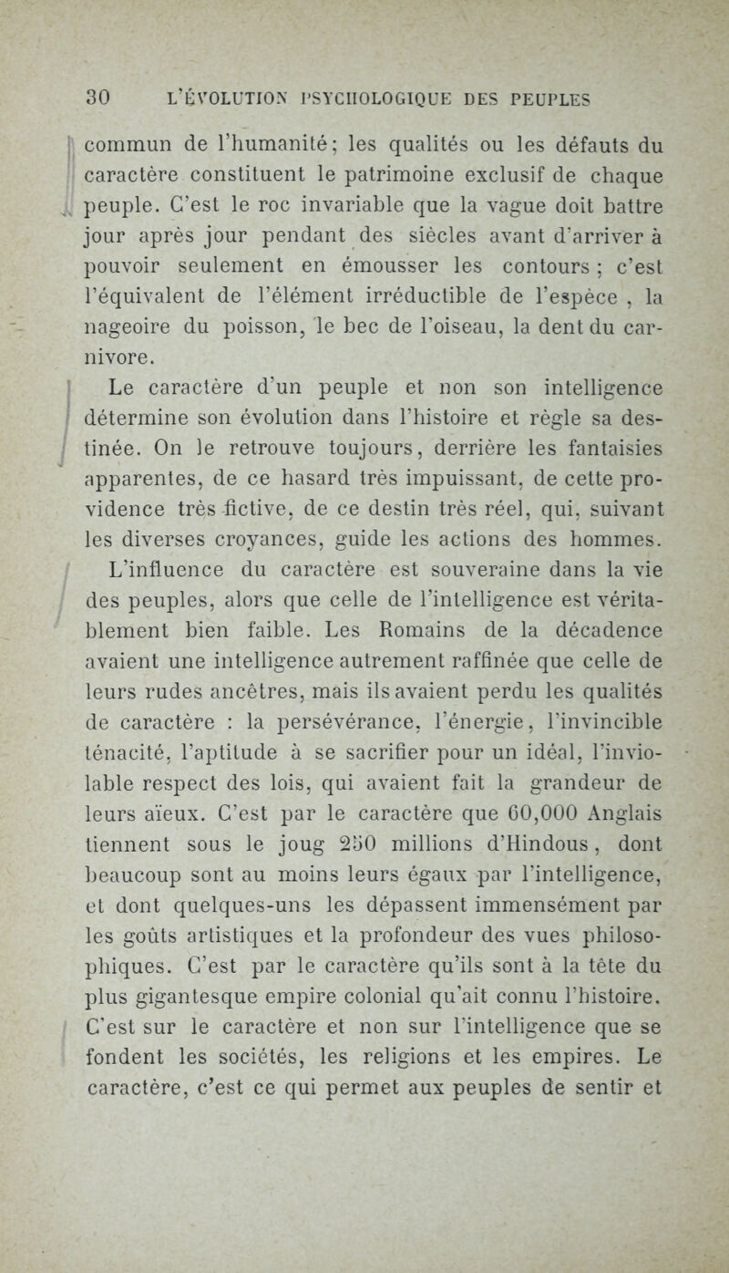 commun de l’humanité; les qualités ou les défauts du caractère constituent le patrimoine exclusif de chaque peuple. C’est le roc invariable que la vague doit battre jour après jour pendant des siècles avant d’arriver à pouvoir seulement en émousser les contours ; c’est l’équivalent de l’élément irréductible de l’espèce , la nageoire du poisson, le bec de l’oiseau, la dent du car- nivore. Le caractère d’un peuple et non son intelligence détermine son évolution dans l’histoire et règle sa des- tinée. On le retrouve toujours, derrière les fantaisies apparentes, de ce hasard très impuissant, de cette pro- vidence très fictive, de ce destin très réel, qui, suivant les diverses croyances, guide les actions des hommes. L’influence du caractère est souveraine dans la vie des peuples, alors que celle de l’intelligence est vérita- blement bien faible. Les Romains de la décadence avaient une intelligence autrement raffinée que celle de leurs rudes ancêtres, mais ils avaient perdu les qualités de caractère : la persévérance, l’énergie, l’invincible ténacité, l’aptitude à se sacrifier pour un idéal, l’invio- lable respect des lois, qui avaient fait la grandeur de leurs aïeux. C’est par le caractère que 60,000 Anglais tiennent sous le joug 250 millions d’Hindous, dont beaucoup sont au moins leurs égaux par l’intelligence, et dont quelques-uns les dépassent immensément par les goûts artistiques et la profondeur des vues philoso- phiques. C’est par le caractère qu’ils sont à la tête du plus gigantesque empire colonial qu’ait connu l’histoire. C'est sur le caractère et non sur l’intelligence que se fondent les sociétés, les religions et les empires. Le caractère, c’est ce qui permet aux peuples de sentir et