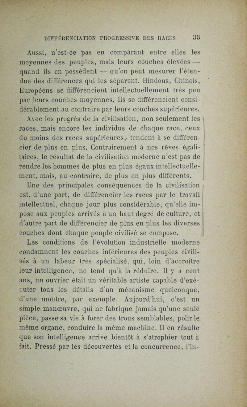 Aussi, n’est-ce pas en compàrant entre elles les moyennes des peuples, mais leurs couches élevées — quand ils en possèdent — qu’on peut mesurer l’éten- due des différences qui les séparent. Hindous, Chinois, Européens se différencient intellectuellement très peu par leurs couches moyennes. Ils se différencient consi- dérablement au contraire par leurs couches supérieures. Avec les progrès de la civilisation, non seulement les * races, mais encore les individus de chaque race, ceux du moins des races supérieures,- tendent à se différen- cier de plus en plus. Contrairement à nos rêves égali- ! taires, le résultat de la civilisation moderne n’est pas de ! rendre les hommes de plus en plus égaux intellectuelle- ment, mais, au contraire, de plus en plus différents. Une des principales conséquences de la civilisation est, d’une part, de différencier les races par le travail intellectuel, chaque jour plus considérable, qu’elle im- pose aux peuples arrivés à un haut degré de culture, et d’autre part de différencier de plus en plus les diverses couches dont chaque peuple civilisé se compose. Les conditions de l’évolution industrielle moderne condamnent les couches inférieures des peuples civili- sés à un labeur très spécialisé, qui, loin d’accroître leur intelligence, ne tend qu’à la réduire. Il y a cent ans, un ouvrier était un véritable artiste capable d’exé- cuter tous les détails d’un mécanisme quelconque, d’une montre, par exemple. Aujourd’hui, c’est un simple manœuvre, qui ne fabrique jamais qu’une seule pièce, passe sa vie à forer des trous semblables, polir le même organe, conduire la même machine. Il en résulte que son intelligence arrive bientôt à s’atrophier tout à fait. Pressé par les découvertes et la concurrence, l’in-