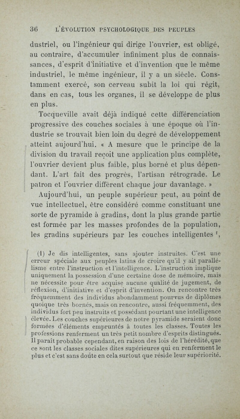 dustriel, ou l’ingénieur qui dirige l’ouvrier, est obligé, au contraire, d’accumuler infiniment plus de connais- sances, d’esprit d’initiative et d’invention que le même industriel, le même ingénieur, il y a un siècle. Cons- tamment exercé, son cerveau subit la loi qui régit, dans en cas, tous les organes, il se développe de plus en plus. Tocqueville avait déjà indiqué cette différenciation progressive des couches sociales à une époque où l’in- dustrie se trouvait bien loin du degré de développement atteint aujourd’hui. « A mesure que le principe de la division du travail reçoit une application plus complète, l’ouvrier devient plus faible, plus borné et plus dépen- dant. L’art fait des progrès, l’artisan rétrograde. Le patron et l’ouvrier diffèrent chaque jour davantage. » Aujourd’hui, un peuple supérieur peut, au point de vue intellectuel, être considéré comme constituant une sorte de pyramide à gradins, dont la plus grande partie est formée par les masses profondes de la population, les gradins supérieurs par les couches intelligentes f, (1) Je dis intelligentes, sans ajouter instruites. C’est une | erreur spéciale aux peuples latins de croire qu’il y ait parallé- lisme entre l’instruction et l’intelligence. L’instruction implique uniquement la possession d’une certaine dose de mémoire, mais ne nécessite pour être acquise aucune qualité de jugement, de réflexion, d’initiative et d’esprit d’invention. On rencontre très fréquemment des individus abondamment pourvus de diplômes quoique très bornés, mais on rencontre, aussi fréquemment, des individus fort peu instruits et possédant pourtant une intelligence \ élevée. Les couches supérieures de notre pyramide seraient donc formées d’éléments empruntés à toutes les classes. Toutes les professions renferment un très petit nombre d’esprits distingués. Il paraît probable cependant, en raison des lois de l’hérédité, que ce sont les classes sociales dites supérieures qui en renferment le plus et c’est sans doüte en cela surtout que réside leur supériorité.