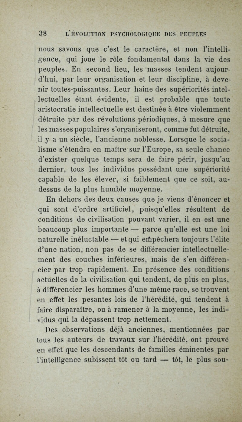 nous savons que c’est le caractère, et non l’intelli- gence, qui joue le rôle fondamental dans la vie des peuples. En second lieu, les masses tendent aujour- d’hui, par leur organisation et leur discipline, à deve- nir toutes-puissantes. Leur haine des supériorités intel- lectuelles étant évidente, il est probable que toute aristocratie intellectuelle est destinée à être violemment détruite par des révolutions périodiques, à mesure que les masses populaires s’organiseront, comme fut détruite, il y a un siècle, l’ancienne noblesse. Lorsque le socia- lisme s’étendra en maître sur l’Europe, sa seule chance d’exister quelque temps sera de faire périr, jusqu’au dernier, tous les individus possédant une supériorité capable de les élever, si faiblement que ce soit, au- dessus de la plus humble moyenne. En dehors des deux causes que je viens d’énoncer et qui sont d’ordre artificiel, puisqu’elles résultent de conditions de civilisation pouvant varier, il en est une beaucoup plus importante — parce qu’elle est une loi naturelle inéluctable — et qui ertipêchera toujours l’élite d’une nation, non pas de se différencier intellectuelle- ment des couches inférieures, mais de s’en différen- cier par trop rapidement. En présence des conditions actuelles de la civilisation qui tendent, de plus en plus, à différencier les hommes d’une même race, se trouvent en effet les pesantes lois de l’hérédité, qui tendent à faire disparaître, ou à ramener à la moyenne, les indi- vidus qui la dépassent trop nettement. Des observations déjà anciennes, mentionnées par tous les auteurs de travaux sur l’hérédité, ont prouvé en effet que les descendants de familles éminentes par l’intelligence subissent tôt ou tard — tôt, le plus sou-