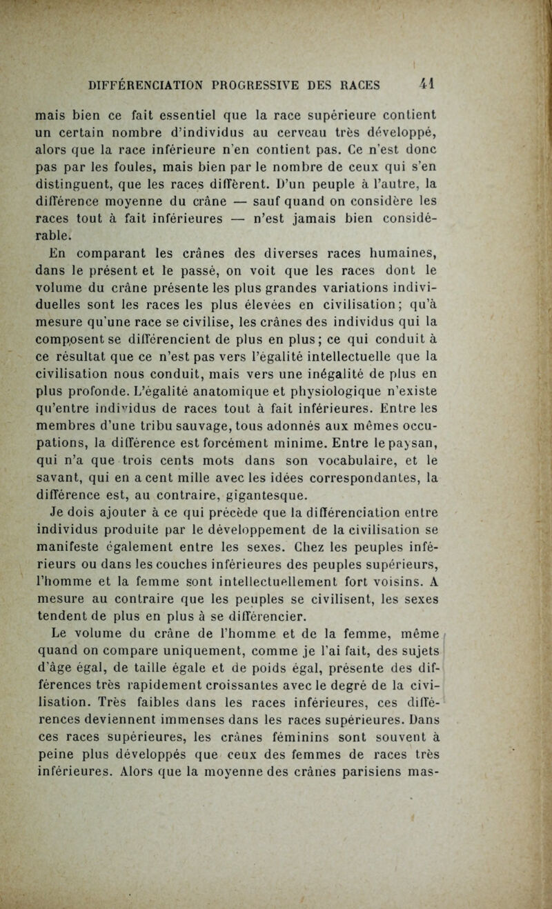 mais bien ce fait essentiel que la race supérieure contient un certain nombre d’individus au cerveau très développé, alors que la race inférieure n’en contient pas. Ce n’est donc pas par les foules, mais bien par le nombre de ceux qui s’en distinguent, que les races diffèrent. D’un peuple à l’autre, la différence moyenne du crâne — sauf quand on considère les races tout à fait inférieures — n’est jamais bien considé- rable. En comparant les crânes des diverses races humaines, dans le présent et le passé, on voit que les races dont le volume du crâne présente les plus grandes variations indivi- duelles sont les races les plus élevées en civilisation; qu’à mesure qu’une race se civilise, les crânes des individus qui la composent se différencient de plus en plus; ce qui conduit à ce résultat que ce n’est pas vers l’égalité intellectuelle que la civilisation nous conduit, mais vers une inégalité de plus en plus profonde. L’égalité anatomique et physiologique n’existe qu’entre individus de races tout à fait inférieures. Entre les membres d’une tribu sauvage, tous adonnés aux mêmes occu- pations, la différence est forcément minime. Entre le paysan, qui n’a que trois cents mots dans son vocabulaire, et le savant, qui en a cent mille avec les idées correspondantes, la différence est, au contraire, gigantesque. Je dois ajouter à ce qui précède que la différenciation entre individus produite par le développement de la civilisation se manifeste également entre les sexes. Chez les peuples infé- rieurs ou dans les couches inférieures des peuples supérieurs, l’homme et la femme sont intellectuellement fort voisins. A mesure au contraire que les peuples se civilisent, les sexes tendent de plus en plus à se différencier. Le volume du crâne de l’homme et de la femme, même quand on compare uniquement, comme je l’ai fait, des sujets d’âge égal, de taille égale et de poids égal, présente des dif- férences très rapidement croissantes avec le degré de la civi- lisation. Très faibles dans les races inférieures, ces diffé- rences deviennent immenses dans les races supérieures. Dans ces races supérieures, les crânes féminins sont souvent à peine plus développés que ceux des femmes de races très inférieures. Alors que la moyenne des crânes parisiens mas-