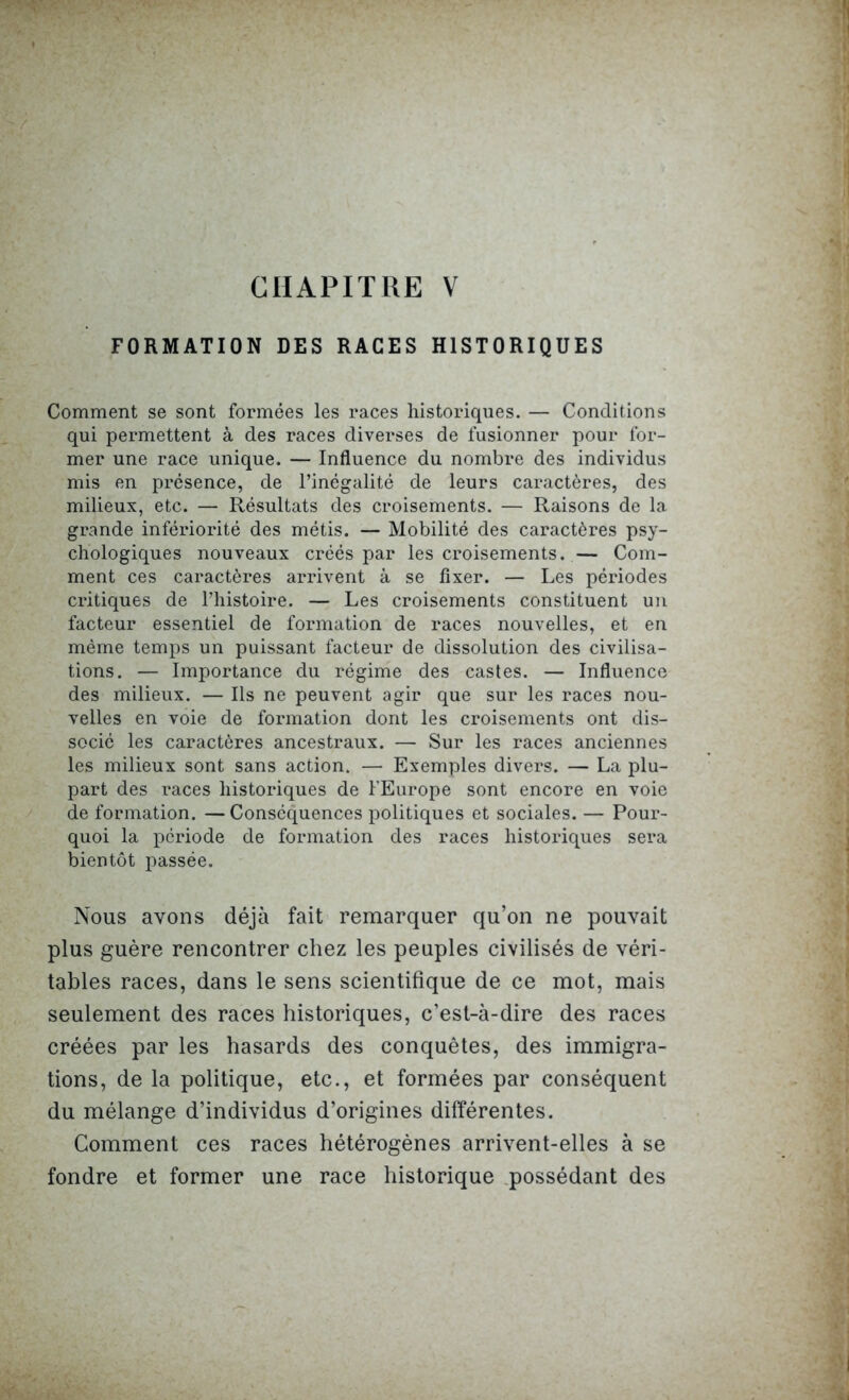 CHAPITRE V FORMATION DES RACES HISTORIQUES Comment se sont formées les races historiques. — Conditions qui permettent à des races diverses de fusionner pour for- mer une race unique. — Influence du nombre des individus mis en présence, de l’inégalité de leurs caractères, des milieux, etc. — Résultats des croisements. — Raisons de la grande infériorité des métis. — Mobilité des caractères psy- chologiques nouveaux créés par les croisements. — Com- ment ces caractères arrivent à se fixer. — Les périodes critiques de l’histoire. — Les croisements constituent un facteur essentiel de formation de races nouvelles, et en même temps un puissant facteur de dissolution des civilisa- tions. — Importance du régime des castes. — Influence des milieux. — Ils ne peuvent agir que sur les races nou- velles en voie de formation dont les croisements ont dis- socié les caractères ancestraux. — Sur les races anciennes les milieux sont sans action. — Exemples divers. — La plu- part des races historiques de l’Europe sont encore en voie de formation. — Conséquences politiques et sociales. — Pour- quoi la période de formation des races historiques sera bientôt passée. Nous avons déjà fait remarquer qu’on ne pouvait plus guère rencontrer chez les peuples civilisés de véri- tables races, dans le sens scientifique de ce mot, mais seulement des races historiques, c’est-à-dire des races créées par les hasards des conquêtes, des immigra- tions, de la politique, etc., et formées par conséquent du mélange d’individus d’origines différentes. Comment ces races hétérogènes arrivent-elles à se fondre et former une race historique possédant des