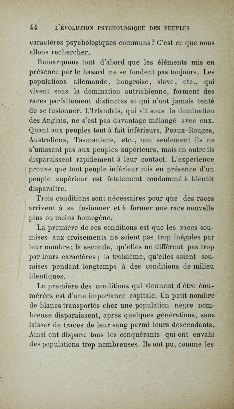 caractères psychologiques communs? C’est ce que nous allons rechercher. Remarquons tout d’abord que les éléments mis en présence par le hasard ne se fondent pas toujours. Les populations allemande, hongroise, slave, etc., qui vivent sous la domination autrichienne, forment des races parfaitement distinctes et qui n’ont jamais tenté de se fusionner. L’Irlandais, qui vit sous la domination des Anglais, ne s’est pas davantage mélangé avec eux. Quant aux peuples tout à fait inférieurs, Peaux-Rouges, Australiens, Tasmaniens, etc., non seulement ils ne s’unissent pas aux peuples supérieurs, mais en outre ils disparaissent rapidement à leur contact. L’expérience prouve que tout peuple inférieur mis en présence d’un peuple supérieur est fatalement condammé à bientôt disparaître. Trois conditions sont nécessaires pour que des races arrivent à se fusionner et à former une race nouvelle plus ou moins homogène. La première de ces conditions est que les races sou- mises aux croisements ne soient pas trop inégales par leur nombre; la seconde, qu’elles ne diffèrent pas trop par leurs caractères ; la troisième, qu’elles soient sou- mises pendant longtemps à des conditions de milieu identiques. La première des conditions qui viennent d’être énu- mérées est d’une importance capitale. Un petit nombre de blancs transportés chez une population nègre nom- breuse disparaissent, après quelques générations, sans laisser de traces de leur sang parmi leurs descendants. Ainsi ont disparu tous les conquérants qui ont envahi des populations trop nombreuses. Ils ont pu, comme les