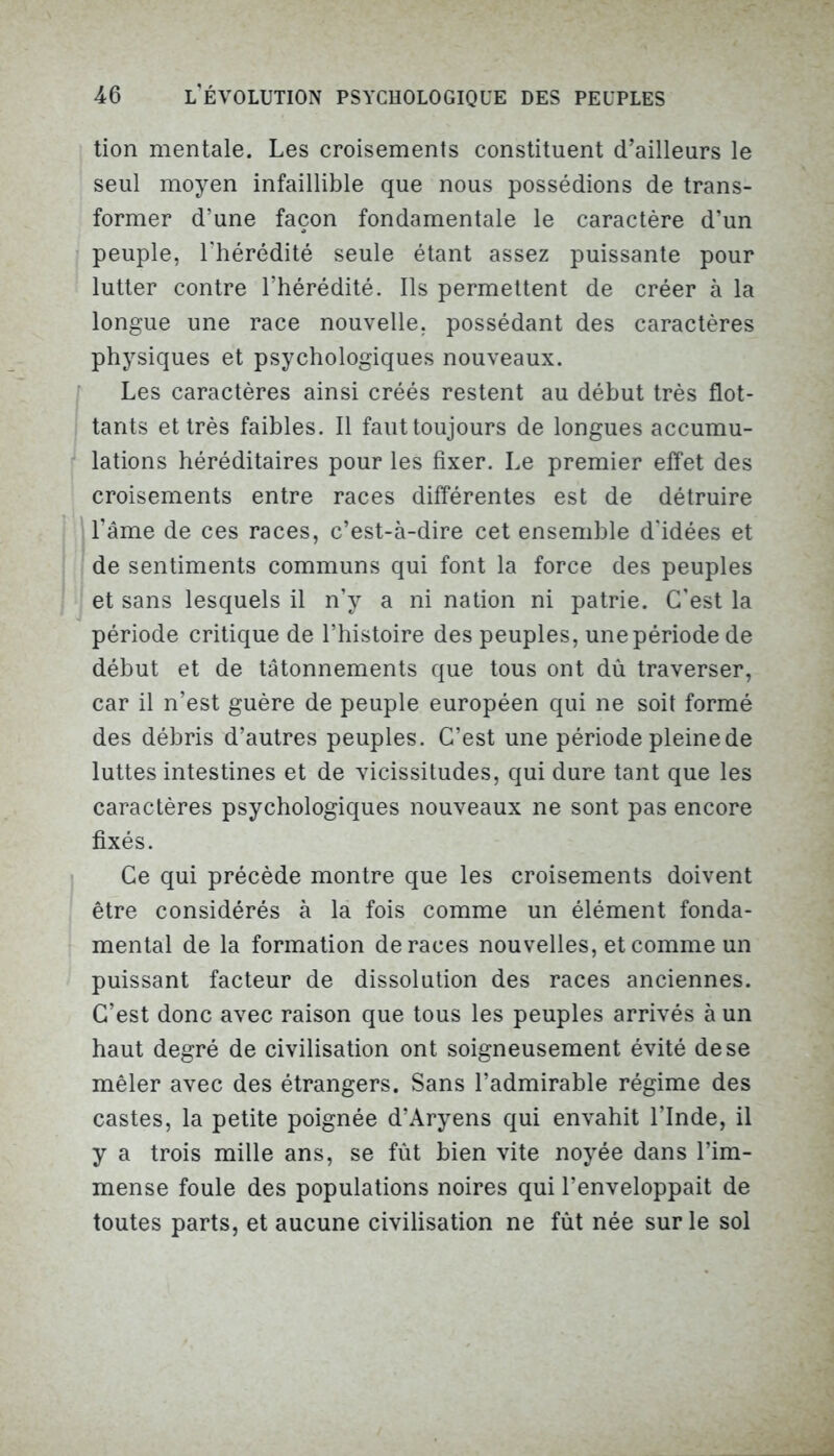 tion mentale. Les croisements constituent d’ailleurs le seul moyen infaillible que nous possédions de trans- former d’une façon fondamentale le caractère d’un peuple, l'hérédité seule étant assez puissante pour lutter contre l’hérédité. Ils permettent de créer à la longue une race nouvelle, possédant des caractères physiques et psychologiques nouveaux. Les caractères ainsi créés restent au début très flot- tants et très faibles. Il faut toujours de longues accumu- lations héréditaires pour les fixer. Le premier effet des croisements entre races différentes est de détruire l’âme de ces races, c’est-à-dire cet ensemble d'idées et de sentiments communs qui font la force des peuples et sans lesquels il n’y a ni nation ni patrie. C’est la période critique de l’histoire des peuples, une période de début et de tâtonnements que tous ont dû traverser, car il n’est guère de peuple européen qui ne soit formé des débris d’autres peuples. C’est une période pleine de luttes intestines et de vicissitudes, qui dure tant que les caractères psychologiques nouveaux ne sont pas encore fixés. Ce qui précède montre que les croisements doivent être considérés à la fois comme un élément fonda- mental de la formation de races nouvelles, et comme un puissant facteur de dissolution des races anciennes. C’est donc avec raison que tous les peuples arrivés à un haut degré de civilisation ont soigneusement évité de se mêler avec des étrangers. Sans l’admirable régime des castes, la petite poignée d’Aryens qui envahit l’Inde, il y a trois mille ans, se fût bien vite noyée dans l’im- mense foule des populations noires qui l’enveloppait de toutes parts, et aucune civilisation ne fût née sur le sol