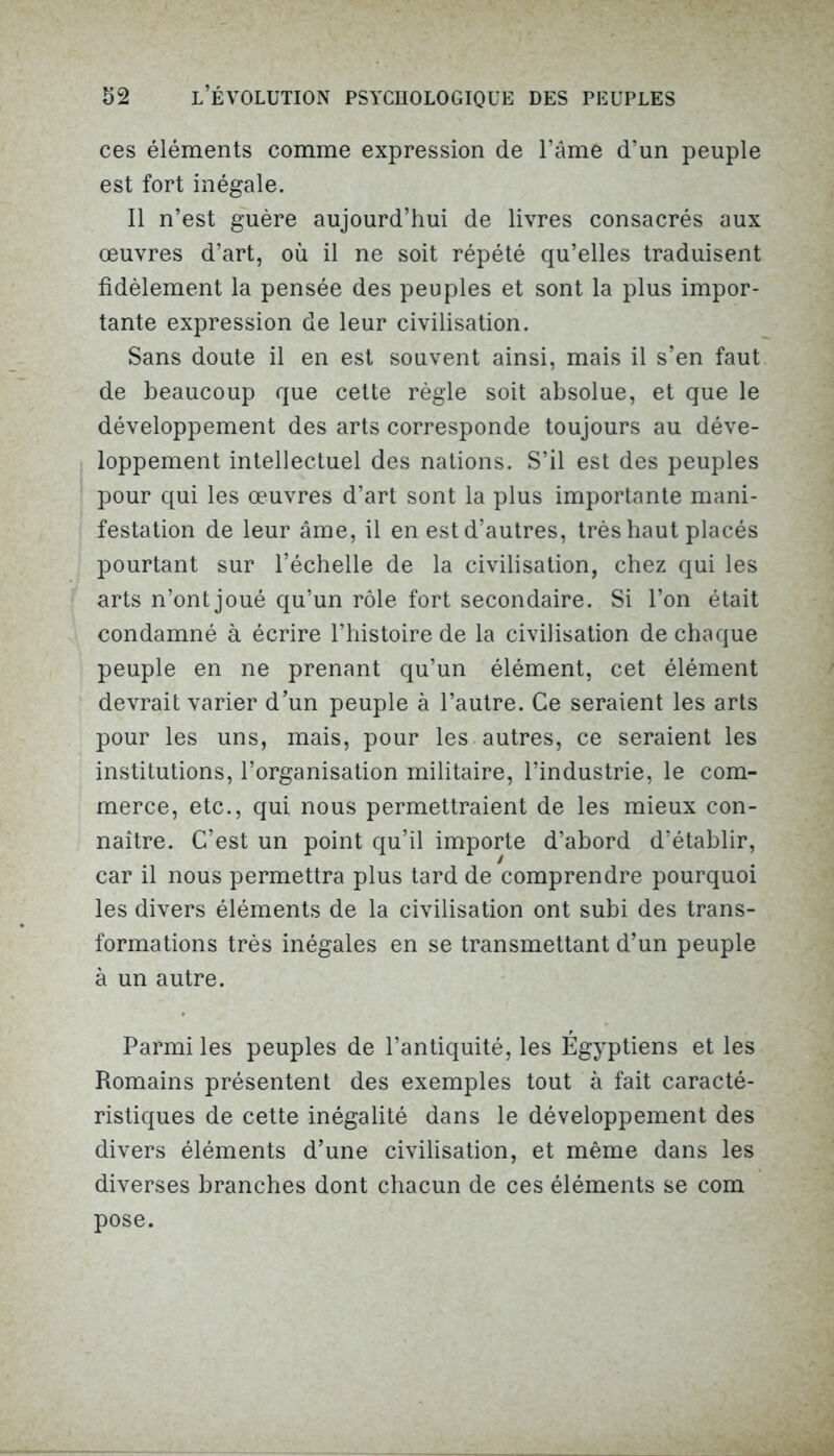 ces éléments comme expression de l’âme d’un peuple est fort inégale. Il n’est guère aujourd’hui de livres consacrés aux œuvres d’art, où il ne soit répété qu’elles traduisent fidèlement la pensée des peuples et sont la plus impor- tante expression de leur civilisation. Sans doute il en est souvent ainsi, mais il s’en faut de beaucoup que cette règle soit absolue, et que le développement des arts corresponde toujours au déve- loppement intellectuel des nations. S’il est des peuples pour qui les œuvres d’art sont la plus importante mani- festation de leur âme, il en est d’autres, très haut placés pourtant sur l’échelle de la civilisation, chez qui les arts n’ont joué qu’un rôle fort secondaire. Si l’on était condamné à écrire l’histoire de la civilisation de chaque peuple en ne prenant qu’un élément, cet élément devrait varier d’un peuple à l’autre. Ce seraient les arts pour les uns, mais, pour les autres, ce seraient les institutions, l’organisation militaire, l’industrie, le com- merce, etc., qui nous permettraient de les mieux con- naître. C’est un point qu’il importe d’abord d’établir, car il nous permettra plus tard de comprendre pourquoi les divers éléments de la civilisation ont subi des trans- formations très inégales en se transmettant d’un peuple à un autre. Parmi les peuples de l’antiquité, les Egyptiens et les Romains présentent des exemples tout à fait caracté- ristiques de cette inégalité dans le développement des divers éléments d’une civilisation, et même dans les diverses branches dont chacun de ces éléments se com pose.