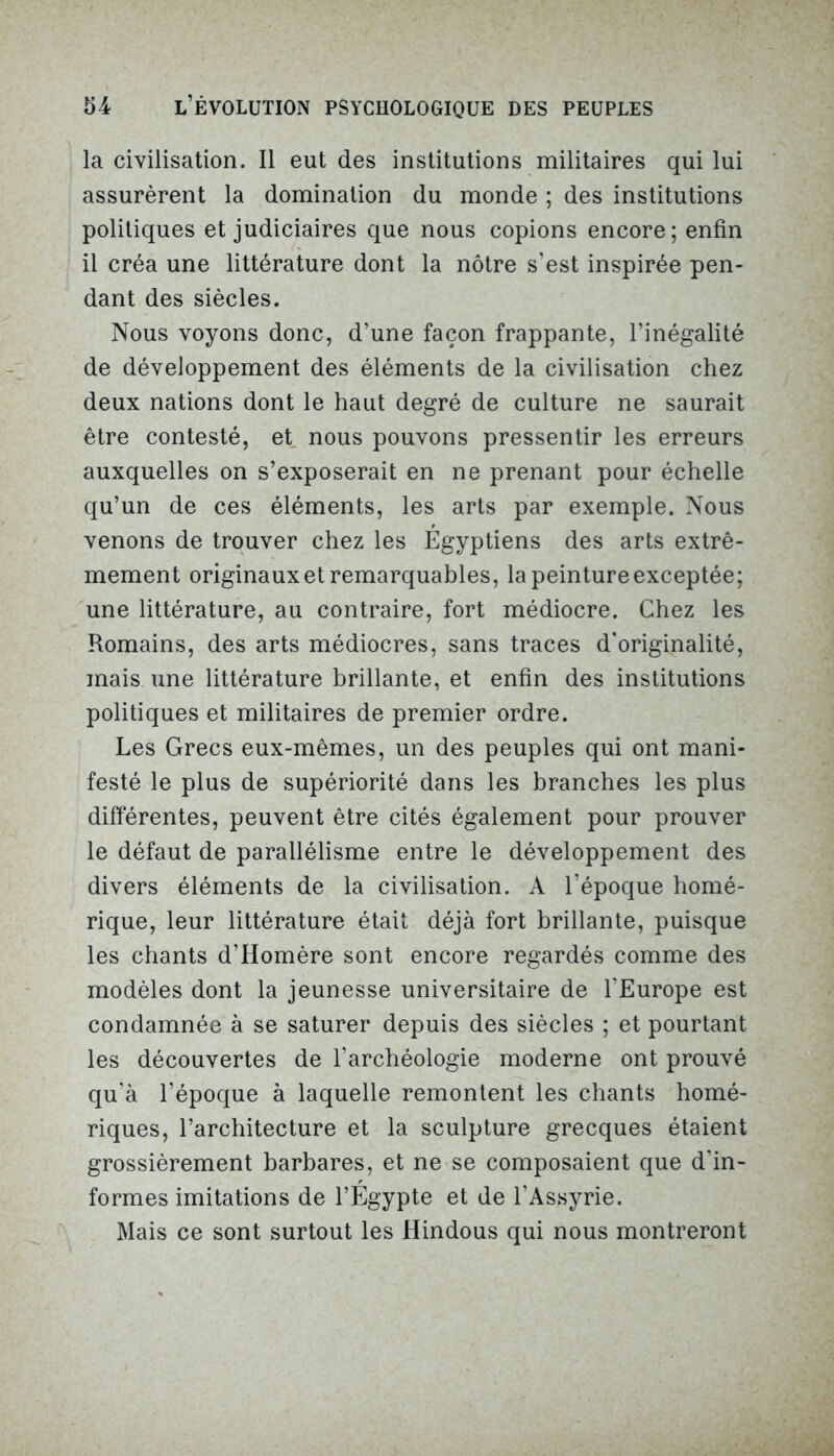 la civilisation. Il eut des institutions militaires qui lui assurèrent la domination du monde ; des institutions politiques et judiciaires que nous copions encore; enfin il créa une littérature dont la nôtre s’est inspirée pen- dant des siècles. Nous voyons donc, d’une façon frappante, l’inégalité de développement des éléments de la civilisation chez deux nations dont le haut degré de culture ne saurait être contesté, et nous pouvons pressentir les erreurs auxquelles on s’exposerait en ne prenant pour échelle qu’un de ces éléments, les arts par exemple. Nous venons de trouver chez les Egyptiens des arts extrê- mement originaux et remarquables, la peinture exceptée; une littérature, au contraire, fort médiocre. Chez les Romains, des arts médiocres, sans traces d’originalité, mais une littérature brillante, et enfin des institutions politiques et militaires de premier ordre. Les Grecs eux-mêmes, un des peuples qui ont mani- festé le plus de supériorité dans les branches les plus différentes, peuvent être cités également pour prouver le défaut de parallélisme entre le développement des divers éléments de la civilisation. A l’époque homé- rique, leur littérature était déjà fort brillante, puisque les chants d’Homère sont encore regardés comme des modèles dont la jeunesse universitaire de l’Europe est condamnée à se saturer depuis des siècles ; et pourtant les découvertes de l’archéologie moderne ont prouvé qu’à l’époque à laquelle remontent les chants homé- riques, l’architecture et la sculpture grecques étaient grossièrement barbares, et ne se composaient que d'in- formes imitations de l’Égypte et de l'Assyrie. Mais ce sont surtout les Hindous qui nous montreront