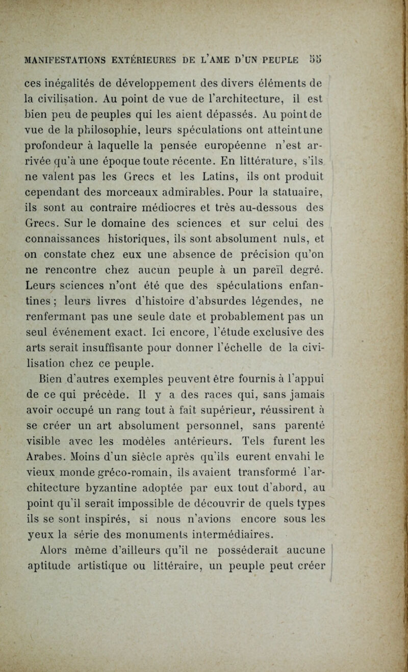 ces inégalités de développement des divers éléments de la civilisation. Au point de vue de l’architecture, il est bien peu dépeuples qui les aient dépassés. Au point de vue de la philosophie, leurs spéculations ont atteint une profondeur à laquelle la pensée européenne n’est ar- rivée qu’à une époque toute récente. En littérature, s’ils ne valent pas les Grecs et les Latins, ils ont produit cependant des morceaux admirables. Pour la statuaire, ils sont au contraire médiocres et très au-dessous des Grecs. Sur le domaine des sciences et sur celui des connaissances historiques, ils sont absolument nuis, et on constate chez eux une absence de précision qu’on ne rencontre chez aucun peuple à un pareil degré. Leurs sciences n’ont été que des spéculations enfan- tines ; leurs livres d'histoire d’absurdes légendes, ne renfermant pas une seule date et probablement pas un seul événement exact. Ici encore, l’étude exclusive des arts serait insuffisante pour donner l’échelle de la civi- lisation chez ce peuple. Bien d’autres exemples peuvent être fournis à l’appui de ce qui précède. Il y a des races qui, sans jamais avoir occupé un rang tout à fait supérieur, réussirent à se créer un art absolument personnel, sans parenté visible avec les modèles antérieurs. Tels furent les Arabes. Moins d'un siècle après qu’ils eurent envahi le vieux monde gréco-romain, ils avaient transformé l'ar- chitecture byzantine adoptée par eux tout d’abord, au point qu’il serait impossible de découvrir de quels types ils se sont inspirés, si nous n’avions encore sous les yeux la série des monuments intermédiaires. Alors même d’ailleurs qu’il ne posséderait aucune aptitude artistique ou littéraire, un peuple peut créer