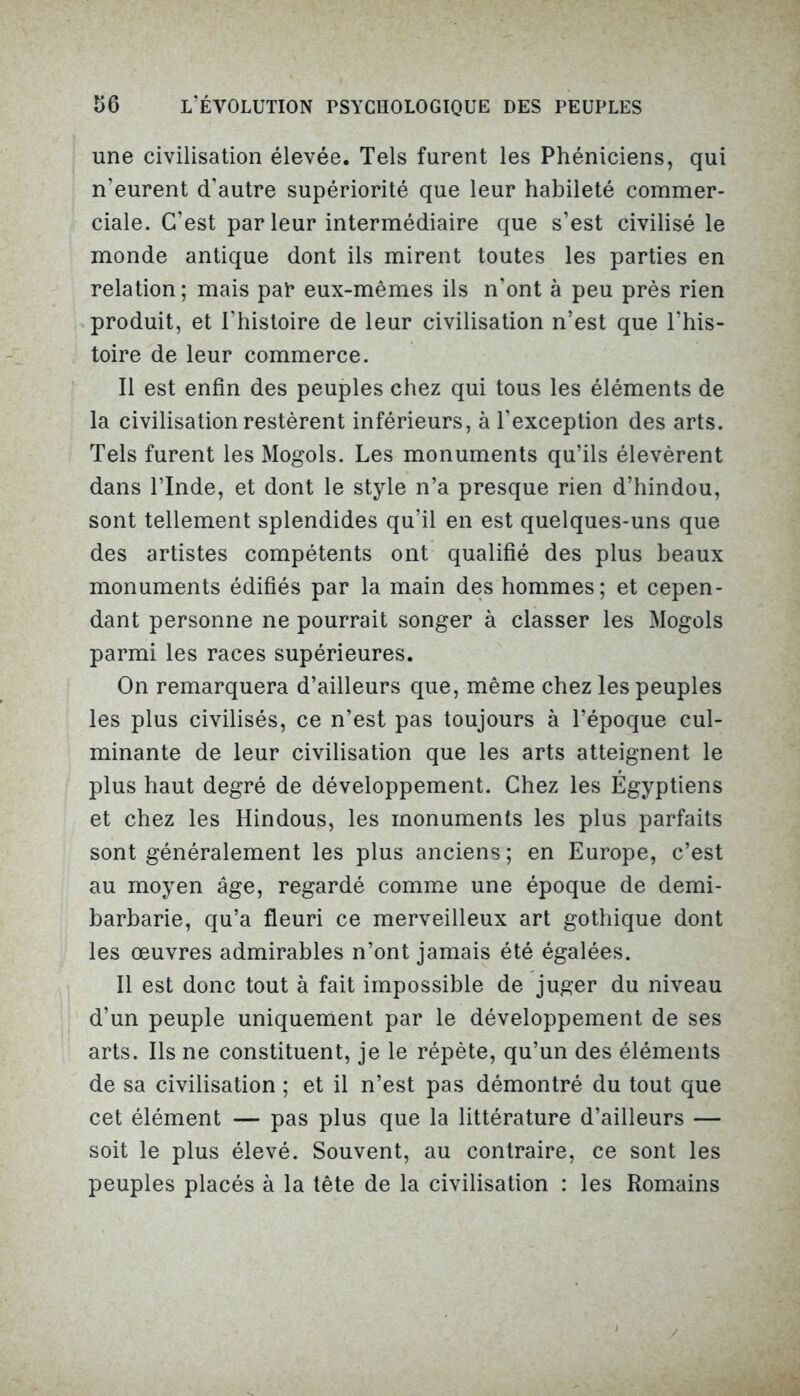 une civilisation élevée. Tels furent les Phéniciens, qui n’eurent d'autre supériorité que leur habileté commer- ciale. C’est par leur intermédiaire que s’est civilisé le monde antique dont ils mirent toutes les parties en relation; mais par eux-mêmes ils n’ont à peu près rien produit, et l’histoire de leur civilisation n’est que l’his- toire de leur commerce. Il est enfin des peuples chez qui tous les éléments de la civilisation restèrent inférieurs, à l'exception des arts. Tels furent les Mogols. Les monuments qu’ils élevèrent dans l’Inde, et dont le style n’a presque rien d’hindou, sont tellement splendides qu’il en est quelques-uns que des artistes compétents ont qualifié des plus beaux monuments édifiés par la main des hommes; et cepen- dant personne ne pourrait songer à classer les Mogols parmi les races supérieures. On remarquera d’ailleurs que, même chez les peuples les plus civilisés, ce n’est pas toujours à l’époque cul- minante de leur civilisation que les arts atteignent le plus haut degré de développement. Chez les Égyptiens et chez les Hindous, les monuments les plus parfaits sont généralement les plus anciens ; en Europe, c’est au moyen âge, regardé comme une époque de demi- barbarie, qu’a fleuri ce merveilleux art gothique dont les œuvres admirables n’ont jamais été égalées. Il est donc tout à fait impossible de juger du niveau d’un peuple uniquement par le développement de ses arts. Ils ne constituent, je le répète, qu’un des éléments de sa civilisation ; et il n’est pas démontré du tout que cet élément — pas plus que la littérature d’ailleurs — soit le plus élevé. Souvent, au contraire, ce sont les peuples placés à la tête de la civilisation : les Romains