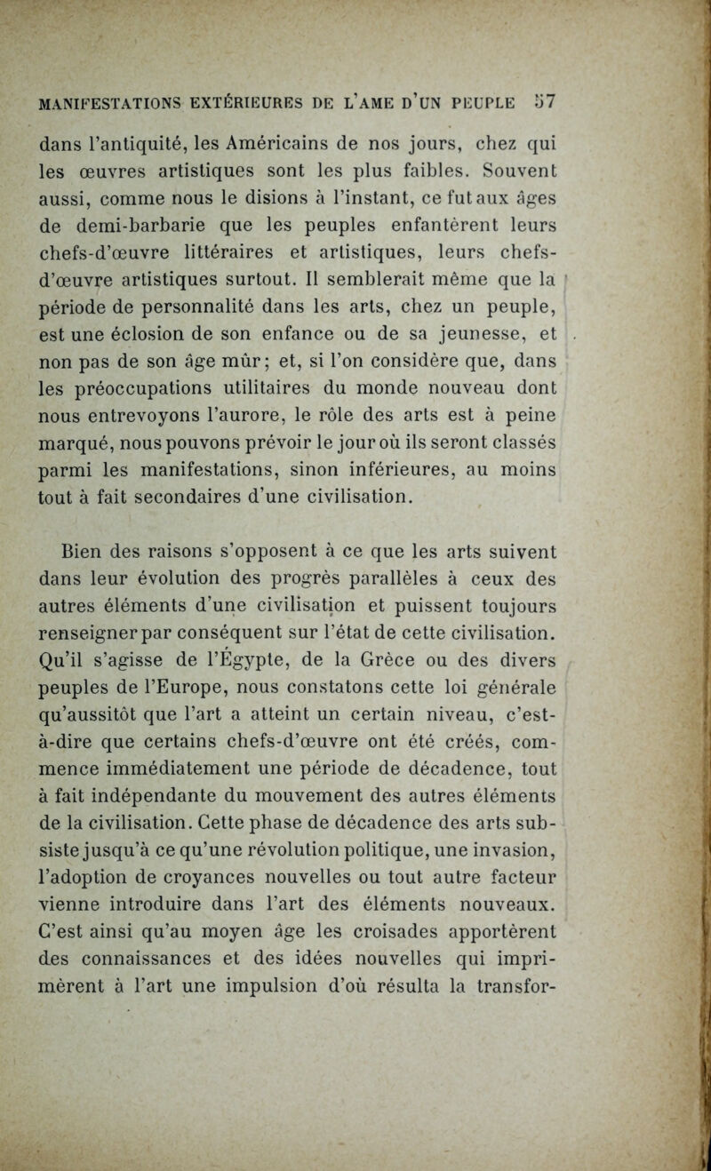 dans l’antiquité, les Américains de nos jours, chez qui les œuvres artistiques sont les plus faibles. Souvent aussi, comme nous le disions à l’instant, ce fut aux âges de demi-barbarie que les peuples enfantèrent leurs chefs-d’œuvre littéraires et artistiques, leurs chefs- d’œuvre artistiques surtout. Il semblerait même que la période de personnalité dans les arts, chez un peuple, est une éclosion de son enfance ou de sa jeunesse, et non pas de son âge mûr; et, si l’on considère que, dans les préoccupations utilitaires du monde nouveau dont nous entrevoyons l’aurore, le rôle des arts est à peine marqué, nous pouvons prévoir le jour où ils seront classés parmi les manifestations, sinon inférieures, au moins tout à fait secondaires d’une civilisation. Bien des raisons s’opposent à ce que les arts suivent dans leur évolution des progrès parallèles à ceux des autres éléments d’une civilisation et puissent toujours renseigner par conséquent sur l’état de cette civilisation. Qu’il s’agisse de l’Egypte, de la Grèce ou des divers peuples de l’Europe, nous constatons cette loi générale qu’aussitôt que l’art a atteint un certain niveau, c’est- à-dire que certains chefs-d’œuvre ont été créés, com- mence immédiatement une période de décadence, tout à fait indépendante du mouvement des autres éléments de la civilisation. Cette phase de décadence des arts sub- siste jusqu’à ce qu’une révolution politique, une invasion, l’adoption de croyances nouvelles ou tout autre facteur vienne introduire dans l’art des éléments nouveaux. C’est ainsi qu’au moyen âge les croisades apportèrent des connaissances et des idées nouvelles qui impri- mèrent à l’art une impulsion d’où résulta la transfor-