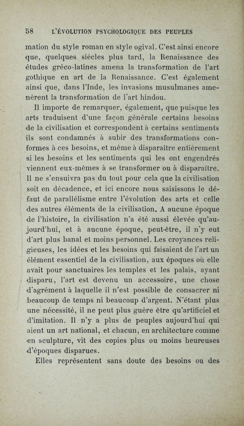 mation du style roman en style ogival. C’est ainsi encore que, quelques siècles plus tard, la Renaissance des études gréco-latines amena la transformation de l’art gothique en art de la Renaissance. C’est également ainsi que, dans l’Inde, les invasions musulmanes ame- nèrent la transformation de l’art hindou. Il importe de remarquer, également, que puisque les arts traduisent d’une façon générale certains besoins de la civilisation et correspondent à certains sentiments ils sont condamnés à subir des transformations con- formes à ces besoins, et même à disparaître entièrement si les besoins et les sentiments qui les ont engendrés viennent eux-mêmes à se transformer ou à disparaître. 11 ne s’ensuivra pas du tout pour cela que la civilisation soit en décadence, et ici encore nous saisissons le dé- faut de parallélisme entre l’évolution des arts et celle des autres éléments de la civilisation. A aucune époque de l’histoire, la civilisation n’a été aussi élevée qu’au- jourd’hui, et à aucune époque, peut-être, il n'y eut d’art plus banal et moins personnel. Les croyances reli- gieuses, les idées et les besoins qui faisaient de l’art un élément essentiel de la civilisation, aux époques où elle avait pour sanctuaires les temples et les palais, ayant disparu, l’art est devenu un accessoire, une chose d’agrément à laquelle il n’est possible de consacrer ni beaucoup de temps ni beaucoup d’argent. N’étant plus une nécessité, il ne peut plus guère être qu’artificiel et d’imitation. Il n’y a plus de peuples aujourd'hui qui aient un art national, et chacun, en architecture comme ■en sculpture, vit des copies plus ou moins heureuses d’époques disparues. Elles représentent sans doute des besoins ou des