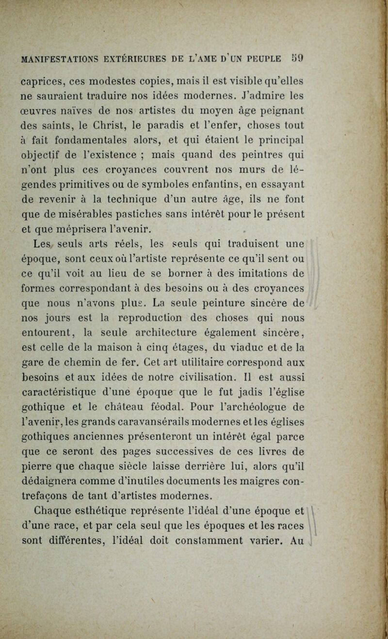 caprices, ces modestes copies, mais il est visible qu’elles ne sauraient traduire nos idées modernes. J’admire les œuvres naïves de nos artistes du moyen âge peignant des saints, le Christ, le paradis et l’enfer, choses tout à fait fondamentales alors, et qui étaient le principal objectif de l’existence ; mais quand des peintres qui n’ont plus ces croyances couvrent nos murs de lé- gendes primitives ou de symboles enfantins, en essayant de revenir à la technique d’un autre âge, ils ne font que de misérables pastiches sans intérêt pour le présent et que méprisera l’avenir. Les, seuls arts réels, les seuls qui traduisent une époque, sont ceux où l’artiste représente ce qu’il sent ou ce qu’il voit au lieu de se borner à des imitations de formes correspondant à des besoins ou à des croyances que nous n’avons plus. La seule peinture sincère de nos jours est la reproduction des choses qui nous entourent, la seule architecture également sincère, est celle de la maison à cinq étages, du viaduc et de la gare de chemin de fer. Cet art utilitaire correspond aux besoins et aux idées de notre civilisation. Il est aussi caractéristique d’une époque que le fut jadis l’église gothique et le château féodal. Pour l’archéologue de l’avenir, les grands caravansérails modernes et les églises gothiques anciennes présenteront un intérêt égal parce que ce seront des pages successives de ces livres de pierre que chaque siècle laisse derrière lui, alors qu’il dédaignera comme d’inutiles documents les maigres con- trefaçons de tant d’artistes modernes. Chaque esthétique représente l’idéal d’une époque et d’une race, et par cela seul que les époques et les races sont différentes, l’idéal doit constamment varier. Au