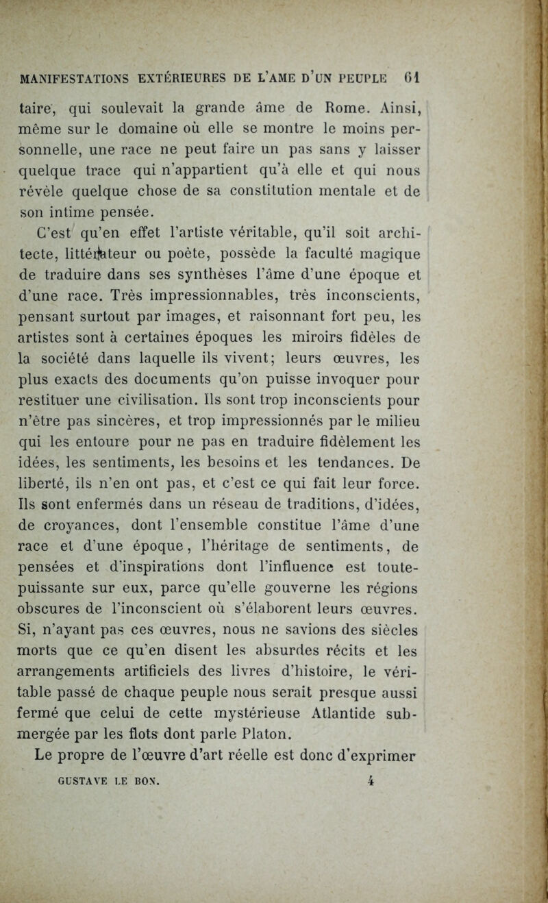 taire, qui soulevait la grande âme de Rome. Ainsi, même sur le domaine où elle se montre le moins per- sonnelle, une race ne peut faire un pas sans y laisser quelque trace qui n’appartient qu’à elle et qui nous révèle quelque chose de sa constitution mentale et de son intime pensée. C’est qu’en effet l’artiste véritable, qu’il soit archi- tecte, littéij&teur ou poète, possède la faculté magique de traduire dans ses synthèses l’âme d’une époque et d’une race. Très impressionnables, très inconscients, pensant surtout par images, et raisonnant fort peu, les artistes sont à certaines époques les miroirs fidèles de la société dans laquelle ils vivent; leurs œuvres, les plus exacts des documents qu’on puisse invoquer pour restituer une civilisation. Ils sont trop inconscients pour n’être pas sincères, et trop impressionnés par le milieu qui les entoure pour ne pas en traduire fidèlement les idées, les sentiments, les besoins et les tendances. De liberté, ils n’en ont pas, et c’est ce qui fait leur force. Ils sont enfermés dans un réseau de traditions, d’idées, de croyances, dont l’ensemble constitue l’âme d’une race et d’une époque, l’héritage de sentiments, de pensées et d’inspirations dont l’influence est toute- puissante sur eux, parce qu’elle gouverne les régions obscures de l’inconscient où s’élaborent leurs œuvres. Si, n’ayant pas ces œuvres, nous ne savions des siècles morts que ce qu’en disent les absurdes récits et les arrangements artificiels des livres d’histoire, le véri- table passé de chaque peuple nous serait presque aussi fermé que celui de cette mystérieuse Atlantide sub- mergée par les flots* dont parle Platon. Le propre de l’œuvre d’art réelle est donc d’exprimer 4 GUSTAVE LE BON.