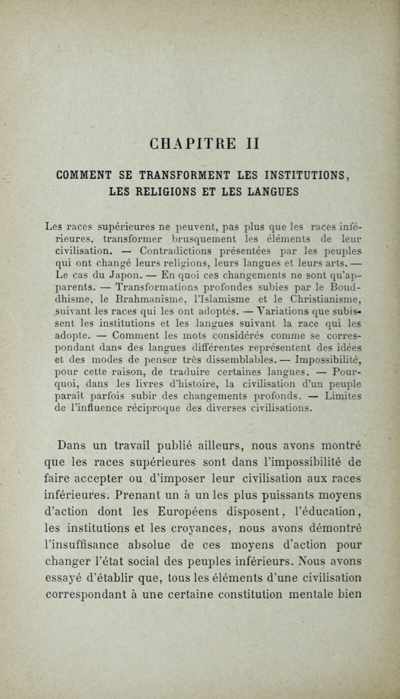 CHAPITRE II COMMENT SE TRANSFORMENT LES INSTITUTIONS, LES RELIGIONS ET LES LANGUES Les races supérieures ne peuvent, pas plus que les races infé- rieures, transformer brusquement les éléments de leur civilisation. — Contradictions présentées par les peuples qui ont changé leurs religions, leurs langues et leurs arts. — Le cas du Japon. — En quoi ces changements ne sont qu’ap- parents. — Transformations profondes subies par le Boud- dhisme, le Brahmanisme, l’Islamisme et le Christianisme, suivant les races qui les ont adoptés. — Variations que subis- sent les institutions et les langues suivant la race qui les adopte. — Comment les mots considérés comme se corres- pondant dans des langues différentes représentent des idées et des modes de penser très dissemblables. — Impossibilité, pour cette raison, de traduire certaines langues. — Pour- quoi, dans les livres d'histoire, la civilisation d’un peuple paraît parfois subir des changements profonds. — Limites de l’influence réciproque des diverses civilisations. Dans un travail publié ailleurs, nous avons montré que les races supérieures sont dans l’impossibilité de faire accepter ou d’imposer leur civilisation aux races inférieures. Prenant un à un les plus puissants moyens d’action dont les Européens disposent, l’éducation, les institutions et les croyances, nous avons démontré l’insuffisance absolue de ces moyens d’action pour changer l’état social des peuples inférieurs. Nous avons essayé d’établir que, tous les éléments d'une civilisation correspondant à une certaine constitution mentale bien