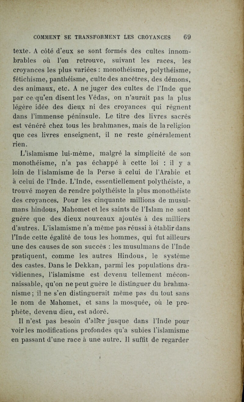 texte. A côté d’eux se sont formés des cultes innom- brables où l’on retrouve, suivant les races, les croyances les plus variées : monothéisme, polythéisme, fétichisme, panthéisme, culte des ancêtres, des démons, des animaux, etc. A ne juger des cultes de l’Inde que par ce qu’en disent les Védas, on n’aurait pas la plus légère idée des dieu(x ni des croyances qui régnent dans l’immense péninsule. Le titre des livres sacrés est vénéré chez tous les brahmanes, mais de la religion que ces livres enseignent, il ne reste généralement rien. L’islamisme lui-même, malgré la simplicité de son monothéisme, n’a pas échappé à cette loi : il y a loin de l'islamisme de la Perse à celui de l’Arabie et à celui de l’Inde. L’Inde, essentiellement polythéiste, a trouvé moyen de rendre polythéiste la plus monothéiste des croyances. Pour les cinquante millions de musul- mans hindous, Mahomet et les saints de l’Islam ne sont guère que des dieux nouveaux ajoutés à des milliers d’autres. L’islamisme n’a même pas réussi à établir dans l’Inde cette égalité de tous les hommes, qui fut ailleurs une des causes de son succès : les musulmans de l’Inde pratiquent, comme les autres Hindous, le système des castes. Dans le Dekkan, parmi les populations dra- vidiennes, l’islamisme est devenu tellement mécon- naissable, qu’on ne peut guère le distinguer du brahma- nisme; il ne s’en distinguerait même pas du tout sans le nom de Mahomet, et sans la mosquée, où le pro- phète, devenu dieu, est adoré. Il n’est pas besoin d’allèr jusque dans l’Inde pour voiries modifications profondes qu’a subies l’islamisme en passant d’une race à une autre. Il suffit de regarder