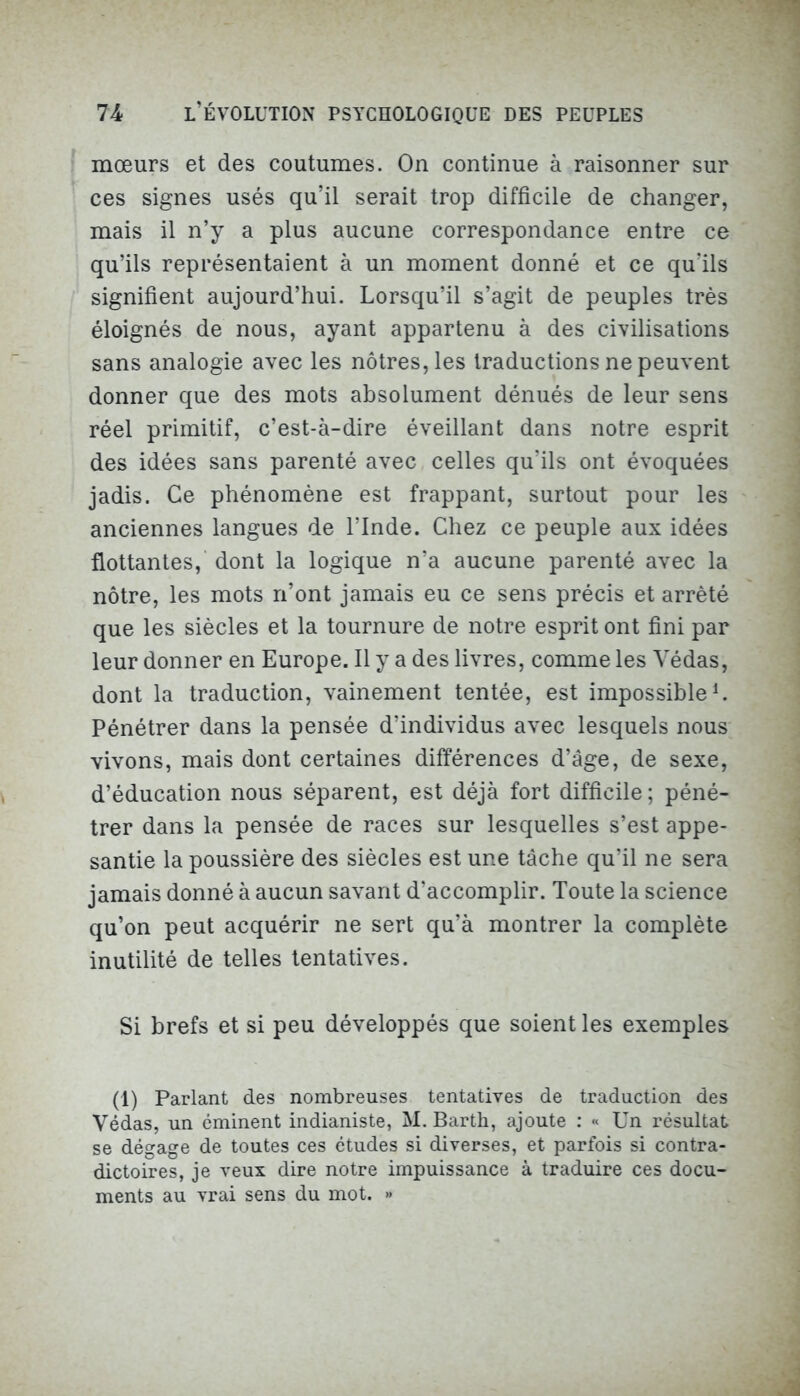 mœurs et des coutumes. On continue à raisonner sur ces signes usés qu’il serait trop difficile de changer, mais il n’y a plus aucune correspondance entre ce qu’ils représentaient à un moment donné et ce qu'ils signifient aujourd’hui. Lorsqu’il s’agit de peuples très éloignés de nous, ayant appartenu à des civilisations sans analogie avec les nôtres, les traductions ne peuvent donner que des mots absolument dénués de leur sens réel primitif, c’est-à-dire éveillant dans notre esprit des idées sans parenté avec celles qu’ils ont évoquées jadis. Ce phénomène est frappant, surtout pour les anciennes langues de l’Inde. Chez ce peuple aux idées flottantes, dont la logique n’a aucune parenté avec la nôtre, les mots n’ont jamais eu ce sens précis et arrêté que les siècles et la tournure de notre esprit ont fini par leur donner en Europe. Il y a des livres, comme les Yédas, dont la traduction, vainement tentée, est impossible1. Pénétrer dans la pensée d’individus avec lesquels nous vivons, mais dont certaines différences d’âge, de sexe, d’éducation nous séparent, est déjà fort difficile; péné- trer dans la pensée de races sur lesquelles s’est appe- santie la poussière des siècles est une tâche qu’il ne sera jamais donné à aucun savant d’accomplir. Toute la science qu’on peut acquérir ne sert qu’à montrer la complète inutilité de telles tentatives. Si brefs et si peu développés que soient les exemples (1) Parlant des nombreuses tentatives de traduction des Yédas, un éminent indianiste, M. Barth, ajoute : « Un résultat se dégage de toutes ces études si diverses, et parfois si contra- dictoires, je veux dire notre impuissance à traduire ces docu- ments au vrai sens du mot. »