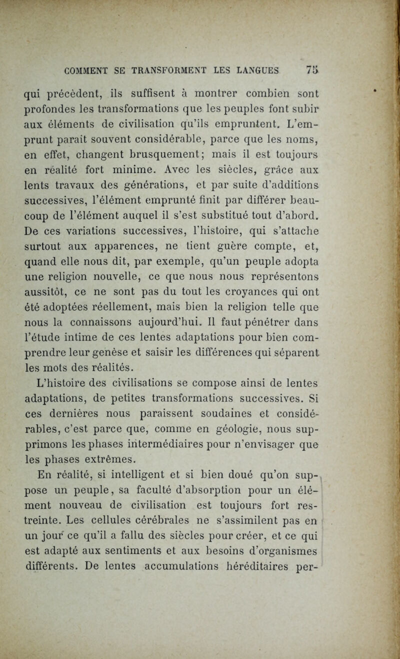 qui précèdent, ils suffisent à montrer combien sont profondes les transformations que les peuples font subir aux éléments de civilisation qu’ils empruntent. L’em- prunt parait souvent considérable, parce que les noms, en effet, changent brusquement; mais il est toujours en réalité fort minime. Avec les siècles, grâce aux lents travaux des générations, et par suite d’additions successives, l’élément emprunté finit par différer beau- coup de l’élément auquel il s’est substitué tout d’abord. De ces variations successives, l’histoire, qui s’attache surtout aux apparences, ne tient guère compte, et, quand elle nous dit, par exemple, qu’un peuple adopta une religion nouvelle, ce que nous nous représentons aussitôt, ce ne sont pas du tout les croyances qui ont été adoptées réellement, mais bien la religion telle que nous la connaissons aujourd’hui. Il faut pénétrer dans l’étude intime de ces lentes adaptations pour bien com- prendre leur genèse et saisir les différences qui séparent les mots des réalités. L’histoire des civilisations se compose ainsi de lentes adaptations, de petites transformations successives. Si ces dernières nous paraissent soudaines et considé- rables, c’est parce que, comme en géologie, nous sup- primons les phases intermédiaires pour n’envisager que les phases extrêmes. En réalité, si intelligent et si bien doué qu’on sup- pose un peuple, sa faculté d’absorption pour un élé- ment nouveau de civilisation est toujours fort res- treinte. Les cellules cérébrales ne s’assimilent pas en un jour ce qu’il a fallu des siècles pour créer, et ce qui est adapté aux sentiments et aux besoins d’organismes différents. De lentes accumulations héréditaires per-