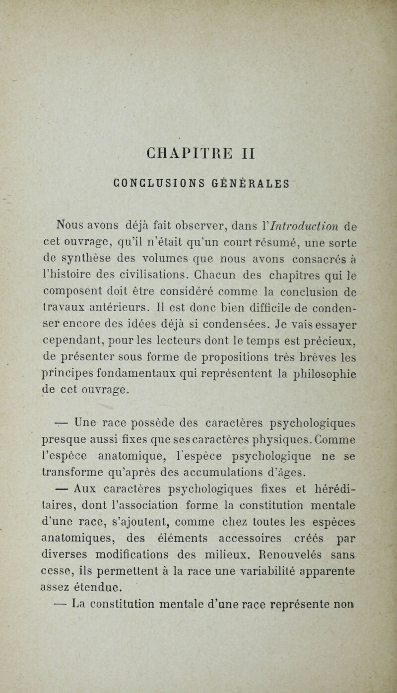 CONCLUSIONS GÉNÉRALES Nous avons déjà fait observer, dans Y Introduction de cet ouvrage, qu’il n’était qu’un court résumé, une sorte de synthèse des volumes que nous avons consacrés à l’hisloire des civilisations. Chacun des chapitres qui le composent doit être considéré comme la conclusion de travaux antérieurs. Il est donc bien difficile de conden- ser encore des idées déjà si condensées. Je vais essayer cependant, pour les lecteurs dont le temps est précieux, de présenter sous forme de propositions très brèves les principes fondamentaux qui représentent la philosophie de cet ouvrage. — Une race possède des caractères psychologiques presque aussi fixes que ses caractères physiques. Comme l’espèce anatomique, l'espèce psychologique ne se transforme qu’après des accumulations d’âges. — Aux caractères psychologiques fixes et hérédi- taires, dont l’association forme la constitution mentale d’une race, s’ajoutent, comme chez toutes les espèces anatomiques, des éléments accessoires créés par diverses modifications des milieux. Renouvelés sans cesse, ils permettent à la race une variabilité apparente assez étendue. — La constitution mentale d’une race représente non