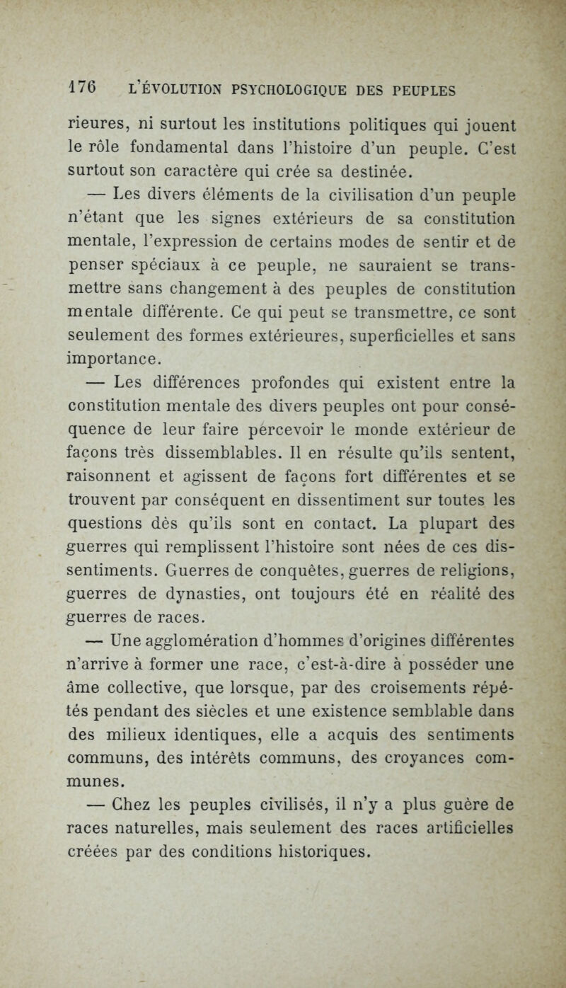 rieures, ni surtout les institutions politiques qui jouent le rôle fondamental dans l’histoire d’un peuple. C’est surtout son caractère qui crée sa destinée. — Les divers éléments de la civilisation d’un peuple n’étant que les signes extérieurs de sa constitution mentale, l’expression de certains modes de sentir et de penser spéciaux à ce peuple, ne sauraient se trans- mettre sans changement à des peuples de constitution mentale différente. Ce qui peut se transmettre, ce sont seulement des formes extérieures, superficielles et sans importance. — Les différences profondes qui existent entre la constitution mentale des divers peuples ont pour consé- quence de leur faire pércevoir le monde extérieur de façons très dissemblables. Il en résulte qu’ils sentent, raisonnent et agissent de façons fort différentes et se trouvent par conséquent en dissentiment sur toutes les questions dès qu’ils sont en contact. La plupart des guerres qui remplissent l’histoire sont nées de ces dis- sentiments. Guerres de conquêtes, guerres de religions, guerres de dynasties, ont toujours été en réalité des guerres de races. — Une agglomération d’hommes d’origines différentes n’arrive à former une race, c’est-à-dire à posséder une âme collective, que lorsque, par des croisements répé- tés pendant des siècles et une existence semblable dans des milieux identiques, elle a acquis des sentiments communs, des intérêts communs, des croyances com- munes. — Chez les peuples civilisés, il n’y a plus guère de races naturelles, mais seulement des races artificielles créées par des conditions historiques.