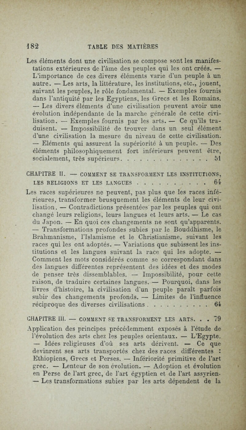 Les éléments dont une civilisation se compose sont les manifes- tations extérieures de l’âme des peuples qui les ont créés. — L’importance de ces divers éléments varie d’un peuple à un autre. — Les arts, la littérature, les institutions, etc., jouent, suivant les peuples, le rôle fondamental. — Exemples fournis dans l’antiquité par les Egyptiens, les Grecs et les Romains. — Les divers éléments d’une civilisation peuvent avoir une évolution indépendante de la marche générale de cette civi- lisation. — Exemples fournis par les arts. — Ce qu’ils tra- duisent. — Impossibilité de trouver dans un seul élément d’une civilisation la mesure du niveau de cette civilisation. — Eléments qui assurent la supériorité à un peuple. — Des éléments philosophiquement fort inférieurs peuvent être, socialement, très supérieurs 51 CHAPITRE II. — COMMENT SE TRANSFORMENT LES INSTITUTIONS, LES RELIGIONS ET LES LANGUES 64 Les races supérieures ne peuvent, pas plus que les races infé- rieures, transformer brusquement les éléments de leur civi- lisation. — Contradictions présentées par les peuples qui ont changé leurs religions, leurs langues et leurs arts. — Le cas du Japon. — En quoi ces changements ne sont qu’apparents. — Transformations profondes subies par le Bouddhisme, le Brahmanisme, l’Islamisme et le Christianisme, suivant les races qui les ont adoptés. — Variations que subissent les ins- titutions et les langues suivant la race qui les adopte. — Comment les mots considérés comme se correspondant dans des langues différentes représentent des idées et des modes de penser très dissemblables. — Impossibilité, pour cette raison, de traduire certaines langues. — Pourquoi, dans les livres d’histoire, la civilisation d'un peuple paraît parfois subir des changements profonds. — Limites de l'influence réciproque des diverses civilisations 64 CHAPITRE III. — COMMENT SE TRANSFORMENT LES ARTS. . .79 Application des principes précédemment exposés à l’étude de l’évolution des arts chez les peuples orientaux. — L’Egypte. — Idées religieuses d’où ses arts dérivent. — Ce que devinrent ses arts transportés chez des races différentes : Ethiopiens, Grecs et Perses. — Infériorité primitive de l’art grec. — Lenteur de son évolution. — Adoption et évolution en Perse de l’art grec, de l'art égyptien et de l’art assyrien- — Les transformations subies par les arts dépendent de la