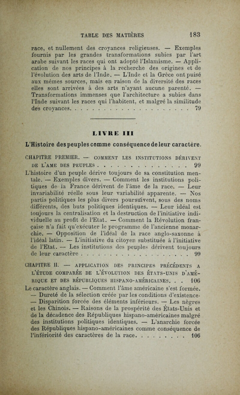 race, et nullement des croyances religieuses. — Exemples fournis par les grandes transformations subies par l’art arabe suivant les races qui ont adopté FIslamisme. — Appli- cation de nos principes à la recherche des origines et de l’évolution des arts de l’Inde. — L’Inde et la Grèce ont puisé aux mêmes sources, mais en raison de la diversité des races elles sont arrivées à des arts n’ayant aucune parenté. — Transformations immenses que l’architecture a subies dans l’Inde suivant les races qui l’habitent, et malgré la similitude des croyances 79 LIVRE III L’Histoire des peuples comme conséquence de leur caractère. CHAPITRE PREMIER. — COMMENT LES INSTITUTIONS DÉRIVENT DE l’ame DES PEUPLES 99 L’histoire d’un peuple dérive toujours de sa constitution men- tale. — Exemples divers. — Comment les institutions poli- tiques de la France dérivent de l’âme de la race. — Leur invariabilité réelle sous leur variabilité apparente. — Nos partis politiques les plus divers poursuivent, sous des noms différents, des buts politiques identiques. — Leur idéal est toujours la centralisation et la destruction de l’initiative indi- viduelle au profit de l’Etat. — Comment la Révolution fran- çaise n’a fait qu’exécuter le programme de l’ancienne monar- chie. — Opposition de l’idéal de la race anglo-saxonne à l’idéal latin. — L’initiative du citoyen substituée à l’initiative de l’Etat. — Les institutions des peuples dérivent toujours de leur caractère 99 CHAPITRE II. — APPLICATION DES PRINCIPES PRECEDENTS A l’étude comparée de l’évolution des états-unis d’amé- RIQUE ET DES RÉPUBLIQUES HISPANO-AMÉRICAINES. . . 100 Le caractère anglais. — Comment l’âme américaine s’est formée. — Dureté de la sélection créée par les conditions d’existence- — Disparition forcée des éléments inférieurs. — Les nègres et les Chinois. — Raisons de la prospérité des États-Unis et de la décadence des Républiques hispano-américaines malgré des institutions politiques identiques. — L’anarchie forcée des Républiques hispano-américaines comme conséquence de l’infériorité des caractères de la race 106