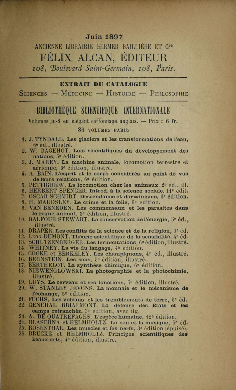 Juin 1897 ANCIENNE LIBRAIRIE GERMER BAILLIÈRE ET Cio FÉLIX ALCAN, ÉDITEUR 108, ‘Boulevard Saint-Germain, 108, Paris. EXTRAIT DU CATALOGUE Sciences — Médecine — Histoire — Philosophie BIBLIOTHÈQUE SCIENTIFIQUE INTERNATIONALE Volumes .in-8 en élégant cartonnage anglais. — Prix : 6 fr. 86 VOLUMES PARUS 1. J. TYNDALL. Les glaciers et les transformations de l’eau, 6e éd., illustré. 2. W. BAGEHOT. Lois scientifiques du développement des nations, 5° édition. 3. J. MAREY. La machine animale, locomotion terrestre et aérienne, 5e édition, illustré. 4. A. BAIN. L’esprit et le corps considérés au point de vue de leurs relations, 6e édition. 5. PETT1GREW. La locomotion chez les animaux, 2e éd., ill. 6. HERBERT SPENCER. Introd. à la science sociale, 11e édit. 7. OSCAR SCHMIDT. Descendance et darwinisme, 6e édition. 8. H. MAUDSLEY. Le crime et la folie, 6e édition. 9. VAN BENEDEN. Les commensaux et les parasites dans le règne animal, 3e édition, illustré. 10. BALFOUR STEWART. La conservation del’énergie, 5e éd., illustré. 11. DRAPER. Les conflits de la science et de la religion, 9e éd. 12. Léon DUMONT. Théorie scientifique de la sensibilité, 4e éd, 13. SCHUTZENBERGER. Les fermentations, 6e édition, illustré. 14. WHITNEY. La vie du langage, 4e édition. 15. COOKE et BERKELEY. Les champignons, 4e éd., illustré. 16. BERNSTEIN. Les sens, 5e édition, illustré. 17. BERTHELOT. La synthèse chimique, 6e édition. 18. NIEWENGLOWSR1. La photographie et la photochimie, illustré. 19. LUYS. Le cerveau et ses fonctions, 7e édition, illustré. 20. W. STANLEY JEVONS. La monnaie et le mécanisme de Péchange, 5e édition. 21. FUGHS. Les volcans et les tremblements de terre, 5e éd. 22. GÉNÉRAL BR1ALMONT. La défense des États et les camps retranchés, 3° édition, avec fig. 23. A. DE QUATREFAGES. L’espèce humaine, 12e édition. 24. BLASERNA et HELMIIOLTZ. Le son et la musique, 5e éd. 25. ROSENTHAL. Les muscles et Tes nerfs, 3° édition (épuisé). 26. BRUCKE et HELMHOLTZ. Principes scientifiques des beaux-arts, 4e édition, illustré.