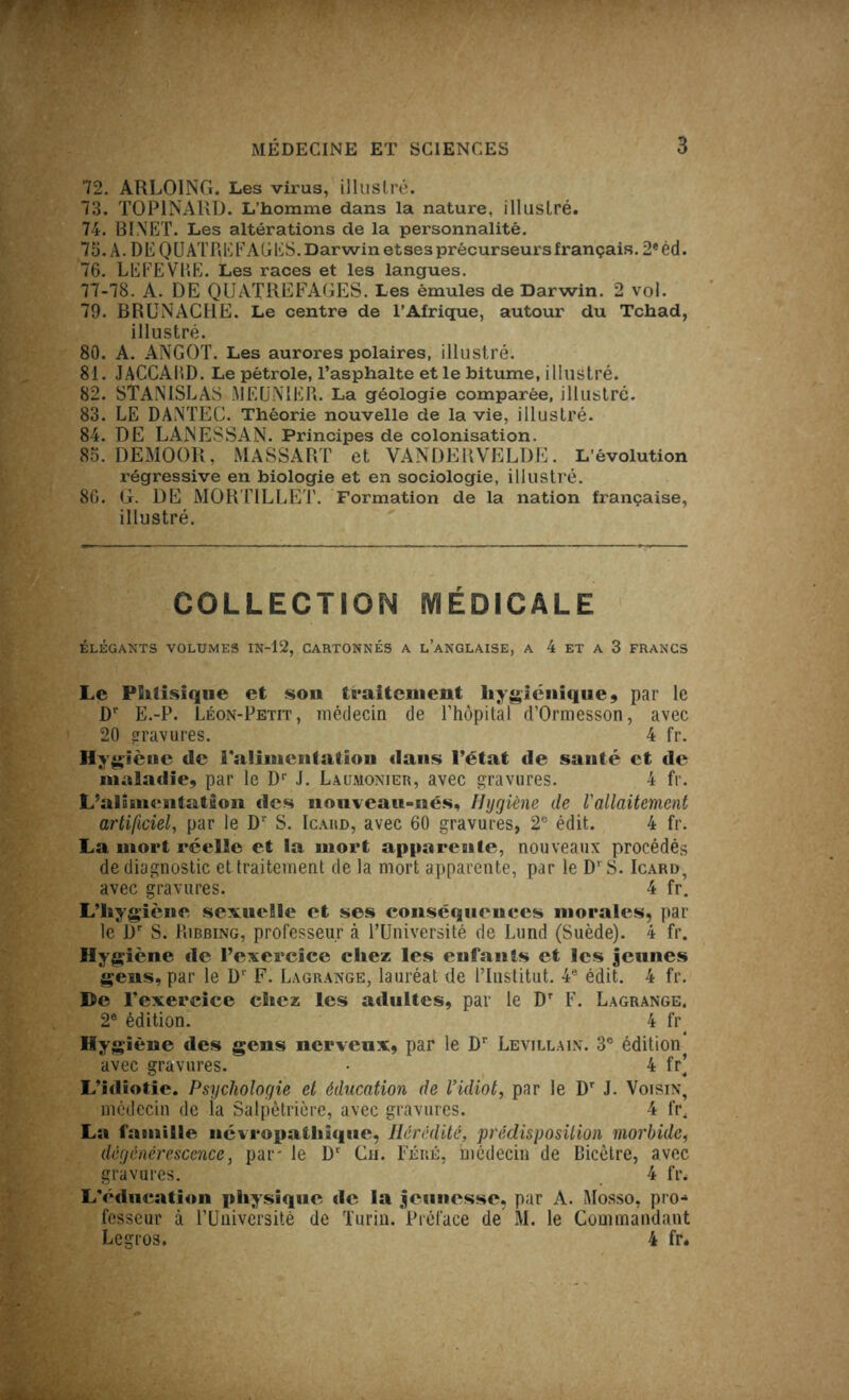 72. ARLOING. Les virus, illustré. 73. TOPINARD. L’homme dans la nature, illustré. 74. BINET. Les altérations de la personnalité. 75. A. DE QUATRE FAGES. Darwin etses précurseurs français. 2e éd. 76. LEFEVRE. Les races et les langues. 77-78. A. DE QUATREFAGES. Les émules de Darwin. 2 vol. 79. BRUNACHE. Le centre de l’Afrique, autour du Tchad, illustré. 80. A. ANGOT. Les aurores polaires, illustré. 81. JACCAIiD. Le pétrole, l’asphalte et le bitume, illustré. 82. STANISLAS MEUNIER. La géologie comparée, illustré. 83. LE DANTEC. Théorie nouvelle de la vie, illustré. 84. DE LANESSAN. Principes de colonisation. 85. DEMOOR, MASSART et VANDERVELDE. L’évolution ï-égressive en biologie et en sociologie, illustré. 86. G. DE MORTILLET. Formation de la nation française, illustré. COLLECTION MÉDICALE ÉLÉGANTS VOLUMES IN-12, CARTONNÉS A L’ANGLAISE, A 4 ET A 3 FRANCS Le Phtisique et sou traitement hygiénique , par le Dr E.-P. Léon-Petit, médecin de l'hôpital d’Ormesson, avec 20 gravures. 4 fr. Hygiène de i*aIimcntation dans l’état de santé et de maladie, par le Dr J. Laumonier, avec gravures. 4 fr. L’alisuentatgon des nouveau-nés. Hygiène de l'allaitement artificiel, par le Dr S. Icahd, avec 60 gravures, 2e édit. 4 fr. La mort réelle et la mort apparente, nouveaux procédés de diagnostic et traitement de la mort apparente, par le D’ S. Icard, avec gravures. 4 fr. L’hygiène sexuelle et ses conséquences morales, par le Dr S. Ribbing, professeur à l’Université de Lund (Suède). 4 fr. Hygiène de l’exercice chez les enfants et les jeunes gens, par le Dl F. Lagrange, lauréat de l’Institut. 4e édit. 4 fr. De l’exercice chez les adultes, par le Dr F. Lagrange. 2e édition. 4 fr^ Hygiène des gens nerveux, par le Dr Levillain. 3e édition* avec gravures. • 4 fr] L’idiotie. Psychologie et éducation de l'idiot, par le Dr J. Voisin, médecin de la Salpêtrière, avec gravures. 4 fr. La famille névropathique, Hérédité, prédisposition morbide, dégénérescence, par le Dr Ch. Féré, médecin de Bicôtre, avec gravures. 4 fr< L’éducation physique de la jeunesse, par A. Mosso, pro- fesseur à l’Université de Turin. Préface de M. le Commandant Legros. 4 fr.