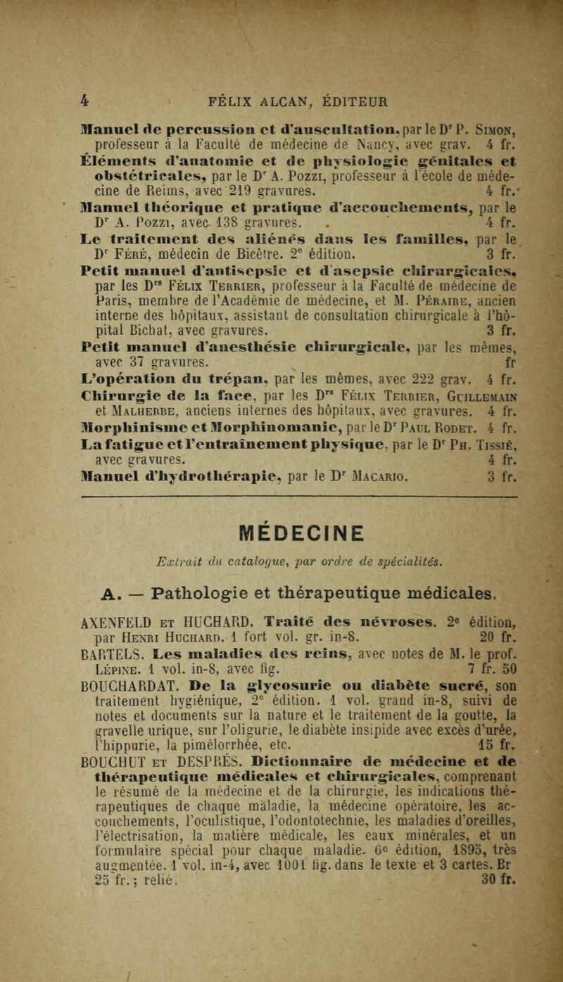 Manuel rte percussion et d'auscultation, par le Dr P. Simon, professeur à la Faculté de médecine de Nancy, avec grav. 4 fr. Éléments d'anatomie et de physiologie génitales et obstétricales, par le Dr A. Pozzi, professeur à l'école de méde- cine de Reims, avec 219 gravures. 4 fr.- Manuel théorique et pratique d'accouchements, par le Dr A. Pozzi, avec 138 gravures. . 4 fr. Le traitement des aliénés dans les familles, par le Dr Féré, médecin de Bicêtre. 2e édition. 3 fr. Petit manuel d'antisepsie et d'asepsie chirurgicales, par les D Félix Terrier, professeur à la Faculté de médecine de Paris, membre de l’Académie de médecine, et M. Péraire, ancien interne des hôpitaux, assistant de consultation chirurgicale à l’hô- pital Bichat, avec gravures.  3 fr. Petit manuel d’anesthésie chirurgicale, par les mêmes, avec 37 gravures. fr L’opération du trépan, par les mêmes, avec 222 grav. 4 fr. Chirurgie de la face, par les D Félix Terrier, Gcillemain et Malherbe, anciens internes des hôpitaux, avec gravures. 4 fr. Morphinisme et Morphinomanie, par le Dr Paul Rodet. 4 fr. La fatigue et l’entraînement physique, par le Dr Ph. Tissjé, avec gravures. 4 fr. Manuel d’hydrothérapie, par le Dr Macario. 3 fr. MÉDECINE Extrait du catalogue, par ordre de spécialités. A. — Pathologie et thérapeutique médicales. AXENFELD et HUCHARD. Traité des névroses. 2e édition, par Henri Huchard. 1 fort vol. gr. in-S. 20 fr. BARTELS. Les maladies des reins, avec uotes de M. le prof. Lépine. 1 vol. in-8, avec fig. 7 fr. 50 BOUCHA RD AT. De la glycosurie ou diabète sucré, son traitement hygiénique, 2e édition. 1 vol. grand in-8, suivi de notes et documents sur la nature et le traitement de la goutte, la gravelle urique, sur l’oligurie, le diabète insipide avec excès d’urée, l’hippurie, la pimélorrhée, etc. 15 fr. BOUCHET et DESPRÉS. Dictionnaire de médecine et de thérapeutique médicales et chirurgicales, comprenant le résumé de la médecine et de la chirurgie, les indications thé- rapeutiques de chaque maladie, la médecine opératoire, les ac- couchements, l’oculistique, l’odontotechnie, les maladies d’oreilles, l’électrisation, la matière médicale, les eaux minérales, et un formulaire spécial pour chaque maladie. 6e édition, 1895, très augmentée. 1 vol. in-4, avec 1001 lîg. dans le texte et 3 cartes. Br 25 fr. ; relié, 30 fr. /