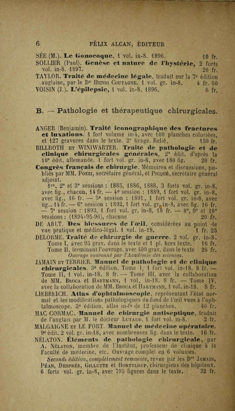 SÉE (M.). Le Gonocoque, 1 vol. in-8. 4896. io fr. SOLLIER (Paul). Genèse et nature de l’hystérie, 2 forts vol. in-8. 1897. 1 20 fr. TAYLOR. Traité de médecine légale, traduit sur la 7e édition anglaise, par le Dr Henri Coütagne. 1 vol. gr. in-8. 4 fr. 50 VOISIN (J.). L’épilepsie, 1 vol. in-8. 1896. 6 fr. B. — Pathologie et thérapeutique chirurgicales. ANGER (Benjamin). Traité iconographique des fractures et luxations. 1 fort volume in-4, avec 100 planches coloriées, et 127 gravures dans le texte. 2e tirage. Relié. 150 fr. B1LLROTH et WIN1WARTER. Traité de pathologie et de clinique chirurgicales générales, 2e édit, d’après la 10e édit, allemande. 1 fort vol. gr. in-8, avec 180 fig. 20 fr. Congrès français de chirurgie. Mémoires et discussions, pu- bliés par MM. Pozzi, secrétaire général, et Picqué, secrétaire général adjoint. lre, 2e et 3e sessions : 1885, 1886, 1888, 3 forts vol. gr. in-8, avec fig., chacun, 14 fr. — 4e session : 1889, 1 fort vol. gr. in-8, avec fig., 16 fr. — 5e session : 1891, 1 fort vol. gr. in-8, avec fig.. 14 fr. — 6e session : 1892, 1 fort vol. gr^in-8, avec fig. 16 fr. — 7e session : 1893, 1 fort vol. gr. in-8, 18 fr. — 8e, 9e et 10e sessions : (1894-95-96), chacune 20 fr. DE ARLT. Des blessures de l’œil, considérées au point de vue pratique et médico-légal. 1 vol. in-18. 1 fr. 25 DELORME. Traité de chirurgie de guerre. 2 vol. gr. in-8. Tome I, avec 95 grav. dans le texte et 1 pl. hors texte. 16 fr. Tome II, terminant l’ouvrage, avec 400 grav. dans le texte 26 fr. Ouvrage couronné par l'Académie des sciences. JAMA1N et TERRIER. Manuel de pathologie et de clinique chirurgicales. 3e édition. Tome I, 1 fort vol. in-18. 8 fr. — Tome II, 1 vol. in-18. 8 fr. — Tome III, avec la collaboration de MM. Broca et Hartmann, 1 vol. in-18. 8 fr. — Tome IV, avec la collaboration de MM. Broca et Hartmann, 1 vol. in-18. 8 fr. L1EBRRICH. Atlas d’ophtalinoscopie, représentant l’état nor- mal et les modifications pathologiques du fond de l’œil vues à l’oph- talmoscope. 3e édition, atlas in-f° de 12 planches. 40 fr. MAC CORMAC. Manuel de chirurgie antiseptique, traduit de l’anglais par M. le docteur Lütaud. 1 fort vol. in-8. 2 fr. MALGA1GNE et LE FORT. Manuel de médecine opératoire. 9e édit. 2 vol. gr. in-18, avec nombreuses fig. dans le texte. 16 fr. NÉLATON. Éléments de pathologie chirurgicale, par A. Nélaton, membre de l’Institut, professeur de clinique à la Faculté de médecine, etc. Ouvrage complet en 6 volumes. Seconde édition, complètement remaniée, revue par les Drs Jamaix, Péan, Després, Gillette et Horteloup, chirurgiens des hôpitaux. 6 forts vol. gr. in-8, avec 795 figures dans le texte. 32 fr.