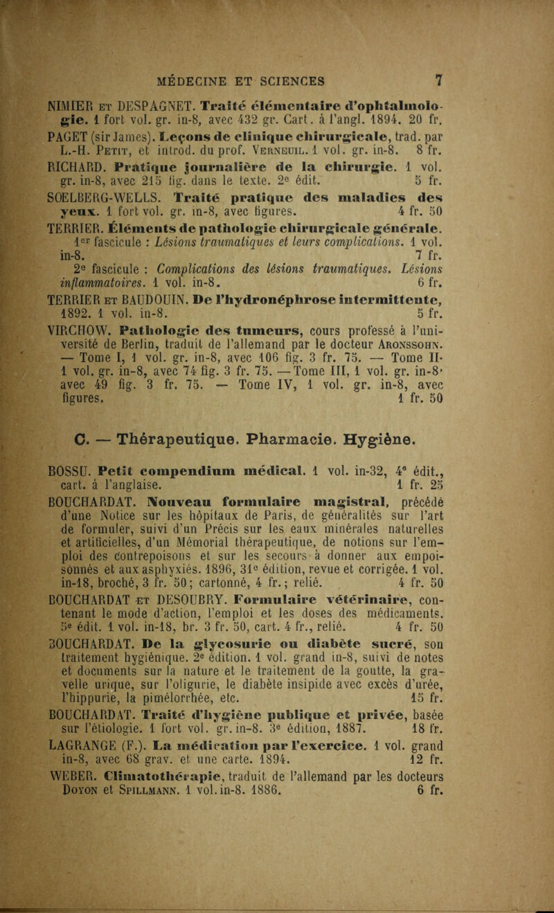 NIMIER et DESPAGNET. Traité élémentaire d’ophtalmolo- gie. 1 fort vol. gr. in-8, avec 432 gr. Cart. à l’angl. 1894. 20 fr. PAGET (sir James). Leçons de clinique chirurgicale, trad. par L.-H. Petit, et introd. du prof. Verneuil. 1 vol. gr. in-8. 8 fr. RICHARD. Pratique journalière de la chirurgie. 1 vol. gr. in-8, avec 215 lig. dans le texte. 2e édit. 5 fr. SOELBERG-WELLS. Traité pratique des maladies des yeux. 1 fort vol. gr. in-8, avec figures. 4 fr. 50 TERRIER. Éléments de pathologie chirurgicale générale. lor fascicule : Lésions traumatiques et leurs complications. 1 vol. in-8. 7 fr. 2e fascicule : Complications des lésions traumatiques. Lésions inflammatoires. 1 vol. in-8. 6 fr. TERRIER et BAUDOUIN. De l’hydronéphrose intermittente, 1892. 1 vol. in-8. 5 fr. VIRCHOW. Pathologie des tumeurs, cours professé à l’uni- versité de Berlin, traduit de l’allemand par le docteur Aronssohn. — Tome I, 1 vol. gr. in-8, avec 106 fig. 3 fr. 75. — Tome II* 1 vol. gr. in-8, avec 74 fig. 3 fr. 75. — Tome III, 1 vol. gr. in-8’ avec 49 fig. 3 fr. 75. — Tome IV, 1 vol. gr. in-8, avec figures. 1 fr. 50 C. — Thérapeutique. Pharmacie. Hygiène. BOSSU. Petit compendium médical. 1 vol. in-32, 4e édit., cart. à l’anglaise. 1 fr. 25 BOUCHARDAT. Nouveau formulaire magistral, précédé d’une Notice sur les hôpitaux de Paris, de généralités sur l’art de formuler, suivi d’un Précis sur les eaux minérales naturelles et artificielles, d’un Mémorial thérapeutique, de notions sur l’em- ploi des contrepoisons et sur les secours à donner aux empoi- sonnés et aux asphyxiés. 1896, 31e édition, revue et corrigée. 1 vol. in-18, broché, 3 fr. 50; cartonné, 4 fr. ; relié. 4 fr. 50 BOUCHARDAT et DESOUBRY. Formulaire vétérinaire, con- tenant le mode d’action, l’emploi et les doses des médicaments. 5e édit. 1vol. in-18, br. 3 fr. 50, cart. 4 fr., relié. 4 fr. 50 BOUCHARDAT. De la glycosurie ou diabète sucré, son traitement hygiénique. 2e édition. 1 vol. grand in-8, suivi de notes et documents sur la nature et le traitement de la goutte, la gra- velle urique, sur l’oligurie, le diabète insipide avec excès d’urée, l’hippurie, la pimélorrhée, etc. 15 fr. BOUCHARDAT. Traité d’hygiène publique et privée, basée sur l’étiologie. 1 fort vol. gr.in-8. 3e édition, 1887. 18 fr. LAGRANGE (F.). La médication par l’exercice. 1 vol. grand in-8, avec 68 grav. et une carte. 1894. 12 fr. WEBER. Climatothéi apie, traduit de l’allemand par les docteurs Doyon et Spillmann. 1 vol. in-8. 1886. 6 fr.