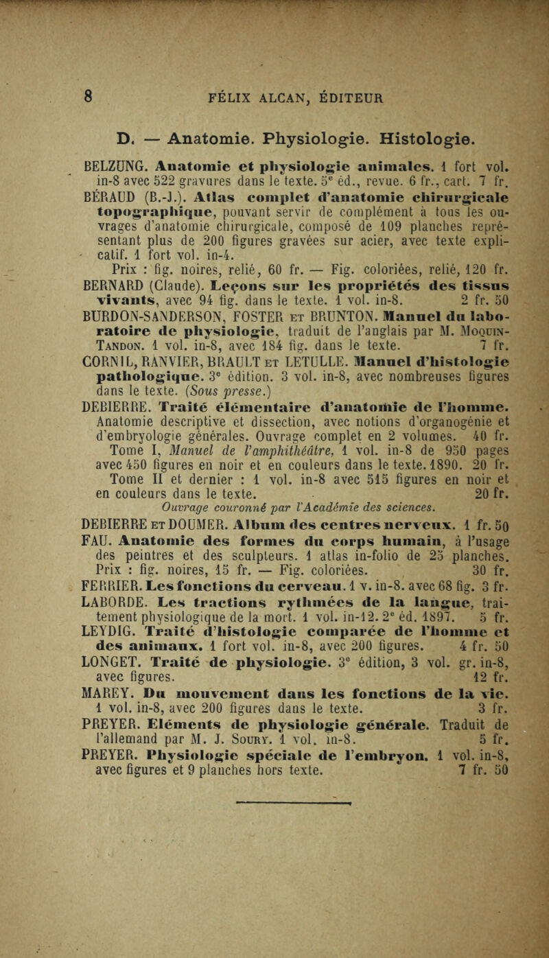 D. — Anatomie. Physiologie. Histologie. BELZUNG. Anatomie et physiologie animales. 1 fort vol. in-8 avec 522 gravures dans le texte. 5e éd., revue. 6 fr., cart. 7 fr. BÉRAUD (B.-J.). Atlas complet d'anatomie chirurgicale topographique, pouvant servir de complément à tous les ou- vrages d’anatomie chirurgicale, composé de 109 planches repré- sentant plus de 200 figures gravées sur acier, avec texte expli- catif. 1 fort vol. in-4. Prix : fig. noires, relié, 60 fr. — Fig. coloriées, relié, 120 fr. BERNARD (Claude). Leçons sur les propriétés des tissns vivants, avec 94 fig. dans le texte. 1 vol. in-8. 2 fr. 50 BURDON-SANDERSON, FOSTER et BRUNTON. Manuel du labo- ratoire de physiologie, traduit de l’anglais par M. Moqüin- Tandon. 1 vol. in-8, avec 184 fig. dans le texte.  7 fr. CORN IL, RANVIER, BRAULT et LETULLE. Manuel d’histologie pathologique. 3e édition. 3 vol. in-8, avec nombreuses figures dans le texte. (Sous presse.) DEBIERRE. Traité élémentaire d’anatoitiie de l’homme. Anatomie descriptive et dissection, avec notions d’organogénie et d’embryologie générales. Ouvrage complet en 2 volumes. 40 fr. Tome I, Manuel de l’amphithéâtre, 1 vol. in-8 de 950 pages avec 450 figures en noir et en couleurs dans le texte. 1890. 20 fr. Tome II et dernier : 1 vol. in-8 avec 515 figures en noir et en couleurs dans le texte. 20 fr. Ouvrage couronné par l'Académie des sciences. DEBIERRE etDOUMER. Album des centres nerveux. 1 fr. 50 FAU. Anatomie des formes du corps humain, à l’usage des peintres et des sculpteurs. 1 atlas in-folio de 25 planches. Prix : fig. noires, 15 fr. — Fig. coloriées. 30 fr. FERRIER. Les fonctions du cerveau. 1 v. in-8. avec 68 fig. 3 fr. LABORDE. Les tractions rythmées de la langue, trai- tement physiologique de la mort. 1 vol. in-12. 2e éd. 1897. 5 fr. LEYDIG. Traité d’histologie comparée de l’homme et des animaux. 1 fort vol. in-8, avec 200 figures. 4 fr. 50 LONGET. Traité de physiologie. 3e édition, 3 vol. gr. in-8, avec figures. 12 fr. MA RE Y. Du mouvement dans les fonctions de la vie. 1 vol. in-8, avec 200 figures dans le texte. 3 fr. PREYER. Eléments de physiologie générale. Traduit de l’allemand par M. J. Soury. 1 vol. in-8. 5 fr. PREYER. Physiologie spéciale de l’embryon. 1 vol. in-8, avec figures et 9 planches hors texte. 7 fr. 50
