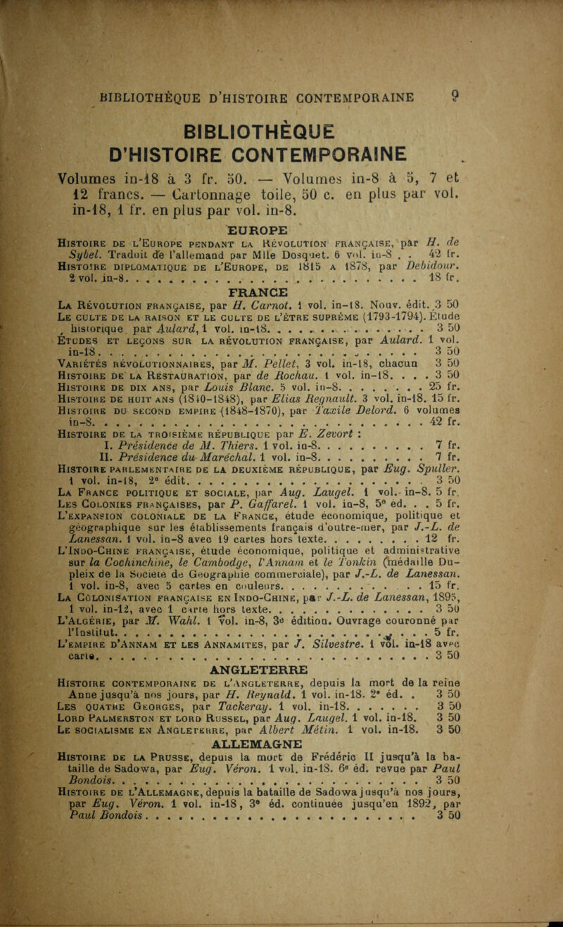 BIBLIOTHÈQUE D’HISTOIRE CONTEMPORAINE Volumes in-18 à 3 fr. 50. — Volumes in-8 à 5, 7 et 12 francs. — Cartonnage toile, 50 c. en plus par vol. in-18, 1 fr. en plus par vol. in-8. EUROPE Histoire de l’Europe pendant la Kévolution française, par H. de Sybel. Traduit de l’allemand par Mlle Dosquet. 6 v>»l. iu-8 . . 42 fr. Histoire diplomatique de l’Europe, de 1815 a t878, par Debidour. 2 vol. in-8 18 fr. FRANGE La Révolution française, par H. Carnot. 1 vol. in-18. Nouv. édit. ,3 50 Le culte de la raison et le culte de l’être suprême (1793-1794). Étude , historique par Aulard, 1 vol. m-18 3 50 Etudes et leçons sur la révolution française, par Aulard. 1 vol. in-18... . * 3 50 Variétés révolutionnaires, par M. Pellet, 3 vol. in-18, chacun 3 50 Histoire de la Restauration, par de Rochau. 1 vol. in-18. ... 3 50 Histoire de dix ans, par Louis Blanc. 5 vol. in-8 . . 25 fr. Histoire de huit ans (18*0-1848), par Elias Régnault. 3 vol. in-18. 15 fr. Histoire du second empire {1848-1870), par Taxile Delord. 6 volumes in-8 42 fr. Histoire de la troisième république par E. Zevort : I. Présidence de M. Thiers. 1 vol. in-8 7 fr. II. Présidence du- Maréchal. 1 vol. in-8 7 fr. Histoire parlementaire de la deuxième république, par Eug. Spuller. 1 vol. in-18, 2a édit . 3 50 La France politique et sociale, par Aug. Laugel. 1 vol. in-8. 5 fr. Les Colonies françaises, par P. Gaffarel. 1 vol. in-8, 5e èd. . .5 fr. L’expansion coloniale de la France, étude économique, politique et géographique sur les établissements français d’outre-mer, par J.-L. de Lanessan. 1 vol. in-8 avec 19 cartes hors texte 12 fr. L’Indo-Chine française, étude économique, politique et administrative sur la Cochinchine, le Cambodge, l'Annam et le Tonkin (Vnédaille Du- pleix de la Société de Geograptiie commerciale), par J.-L. de Lanessan. 1 vol. in-8, avec 5 cartes en couleurs . . 15 fr. La Colonisation française en Indo-Chine, par J.-L. de Lanessan, 1S95, 1 vol. in-12, avec 1 carte hors texte 3 50 L’Algérie, par M. Wahl. 1 vol. in-8, 3<* édition. Ouvrage couronné par l’Institut j . . . 5 fr. L’empire d’Annam et les Annamites, par J. Silvestre. 1 vol. in-18 avec carte 3 50 ANGLETERRE Histoire contemporaine de l’angleterre, depuis la mort de la reine Anne jusqu’à nos jours, par H. Reynald. 1 vol. in-18. 2* éd. . 3 50 Les quatre Georges, par Tackeray. 1 vol. in-18 3 50 Lord Palmerston et lord Russel, par Aug. Laugel. 1 vol. in-18. 3 50 Le socialisme en Angleterre, par Albert Métin. 1 vol. in-18. 3 50 ALLEMAGNE Histoire de la Prusse, depuis la mort de Frédéric II jusqu’à la ba- taille de Sadowa, par Eug. Véron. 1 vol. in-lS. 6e éd. revue par Paul Bondois 3 50 Histoire de l’Allemagne, depuis la bataille de Sadowa j usqu’à nos jours, par Eug. Véron. 1 vol. in-18, 3® éd. continuée jusqu’en 1892, par Paul Bondois 3 50