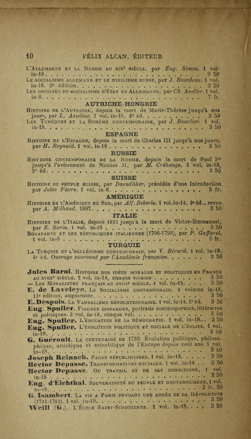 L’Allemagne et la Russie au xix® siècle, par Eug. Simon. 1 vol* in-18 3 50 Le socialisme allemand et le nihilisme russe, par J. Bourdeau. 1 vol. in-18. 2® édition 3 50 Les origines du'Gocialisme d’état en Allemagne, par Ch. Andler. 1 vol. in-8 7 fr. AUTRICHE - H ONGRIE Histoire de l’Autriche, depuis la mort de Marie-Thérèse jusqu’à nos jours, par L. Asseline. 1 vol. in-18. 3e éd 3 50 Les Tchèques et la Bohème contemporaine, par J. Bourlier. 1 vol. in-18. ...... 3 50 ESPAGNE Histoire de l’Espagne, depuis la mort de Charles III jusqu’à nos jours, par H. Beynald. 1 vol. in-18 3 50 RUSSIE Histoire contemporaine de la Russie, depuis la mort de Paul 1er jusqu’à l’avènement de Nicolas II, par AI. Créhange. 1 vol. in-18, 2e éd 3 50 SUISSE Histoire nu peuple suisse, par DaendliJcer, précédée d’une Introduction par Jules Favre. 1 vol. in-8 5 fr. AMÉRIQUE Histoire de l’Amérique du Sud, par Alf.Deberle. 1 vol.in-18. 3aéd., revue par A. Milhaud. 1897 3 50 ITALIE Histoire de l’Italie, depuis 1815 jusqu’à la mort de Victor-Emmanuel, par E. Sorin. 1 vol. in-18 ' 3 50 Bonaparte et les républiques italiennes (1796-1799), par P. Gaffarel, i vol. in-8 5 fr. TURQUIE La Turquie et l’hellénisme contemporain, par V. Bérard. 1 vol. in-18. 4e éd. Ouvrage couronné par l’Académie française 3 50 Jules Barni. Histoire des idées morales et politiques en France au xviii® siècle. 2 vol. in-18, chaque volume 3 50 — Les Moralistes français au xviii® siècle. 1 vol. in-18. ... 3 50 E. de Laveleye. Le Socialisme contemporain. 1 volume in-18, 11* édition, augmentée 3 50 E. Despois. Le Vandalisme révolutionnaire. 1 vol. in-18. 2e éd. 3 50 Eug. Spuller. Figures disparues, portraits contemporains,littéraires et politiques. 3 vol. iu-i8, chaque vol 3 50 Eug. Spnller. L’éducation de la démocratie. 1 vol. in-18... 3 50 Eug. Spnller. L’évolution politique et sociale de l’église. 1 vol. in-18 , 3 50 G. Guérouit. Le centenaire de 1789. Evolution politique, philoso- nhiaue artistique et scientifique de l’Europe depuis cent ans. 1 vol. in-18. 3 30 Joseph Reinach. Pages républicaines. 1 vol. in-18 3 oO Hector Dépassé. Transformations sociales. 1 vol. in-18 . . 3 50 Hector Dépassé. Du travail et de ses conditions, 1 vol. in-18 * 3 D° Eus. d’Eiclithal. Souveraineté du peuple et gouvernement, 1 vol. 3 fr. 50 G. Isambert. La vie a Paris pendant une année de la Révolution (1791-1792). 1 vol. in-18. . - = 3 50 YVeill (G.). L’École Saint-Simonienne. 1 vol. in-18. ... 3 50