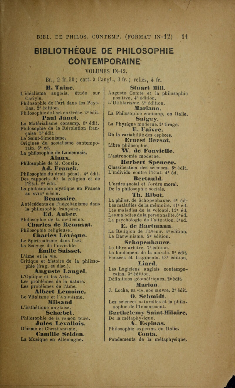 BIBLIOTHÈQUE DE PHILOSOPHIE CONTEMPORAINE VOLUMES IN-12. Br., 2 fr. 50; cart. à l’a Ho Taine. L'idéalisme anglais, étude. sur Cariyle. Philosophie de l’art dans les Pays- Bas. 2® édition. Philosophie de l'art en Grèce. 2e édit. Paul Janet. Le Matérialisme contemp. 6e édit. Philosophie de la Révolution fran- çaise 5e édit. Le Saint-Simonisme. Origines du socialisme contempo- rain. 3® éd. La philosophie de Lamennais. Alaux. Philosophie de M. Cousin. A(l. Franck. Philosophie du droit pénal. 4® édit. Des ^apports de la religion et de l’Etat. 2® édit. La philosophie mystique en France au xviii® siècle. Beaussire. Antécédents de l’hégelianisme dans la philosophie française. Ed. Auber. Philosophie de la médecine. Charles de Rémnsat. Philosophie religieuse. Charles Lévèque. Le Spiritualisme dans l'art. La Science de l’invisible Émile Saisset. L’âme et la vie. Critique et histoire de la philoso- phie (frag. et dise.). Auguste Laugel. L’Optique et les Arts. Les problèmes de la nature. Les problèmes de l’àme. Albert Lemoine. Le Vitalisme et l’Animisme. ül Usa n d L’Esthétique anglaise. Schœbel. Philosophie de la raison pure. Jules Levallois. Déisme et Christianisme. Camille Selden. La Musique en Allemagne. igl., 3 fr. ; reliés, 4 fr. Stuart Bill. Auguste Comte et la philosophie positive. 4° édition. L’Utilitarisme. 2® édition. Mariano. La Philosophie contemp. en Italie. Saigey. La Physique moderne. 2e tirage. E. Faivre. De la variabilité des espèces. Ernest Bersot. Libre philosophie. W. de Fonvielle, L’astronomie moderne. Herbert Spencer. Classification des sciences. 6® édit. L’individu contre l’Etat. 4® éd. Bertauld. L’ordre social et l’ordre moral. De la philosophie sociale. Th. Bibot. La philos, de Sehopenhauer. 6® éd* Les maladies de la mémoire. Il® éd. Les maladies de la volooté. 11* éd. Les maladies de la personnalité.6®éd. La psycho'ogie de l’attention.3®éd. E. de Hartmann. La Religion de l'avenir. 4e édition. Le Darwinisme. 5e édition. Schopenhauer. Le libre arbitre. 7® édition. Le fondement de la morale. 5® édit. Pensées et fragments. 13e édition. Liard. Les Logiciens anglais contempo- rains. 3® édition. Définitions géométriques. 2e édit. Marion. J. Locke, sa vie, son œuvre. 2® édit. O. Schmidt. Les sciences naturelles et la philo- sophie de l’Inconscient. Barthélemy Saint-Hilaire. De la métaphysique. A. Espinas. Philosophie expéiim. en Italie. Conta. Fondements de la métaphysique.