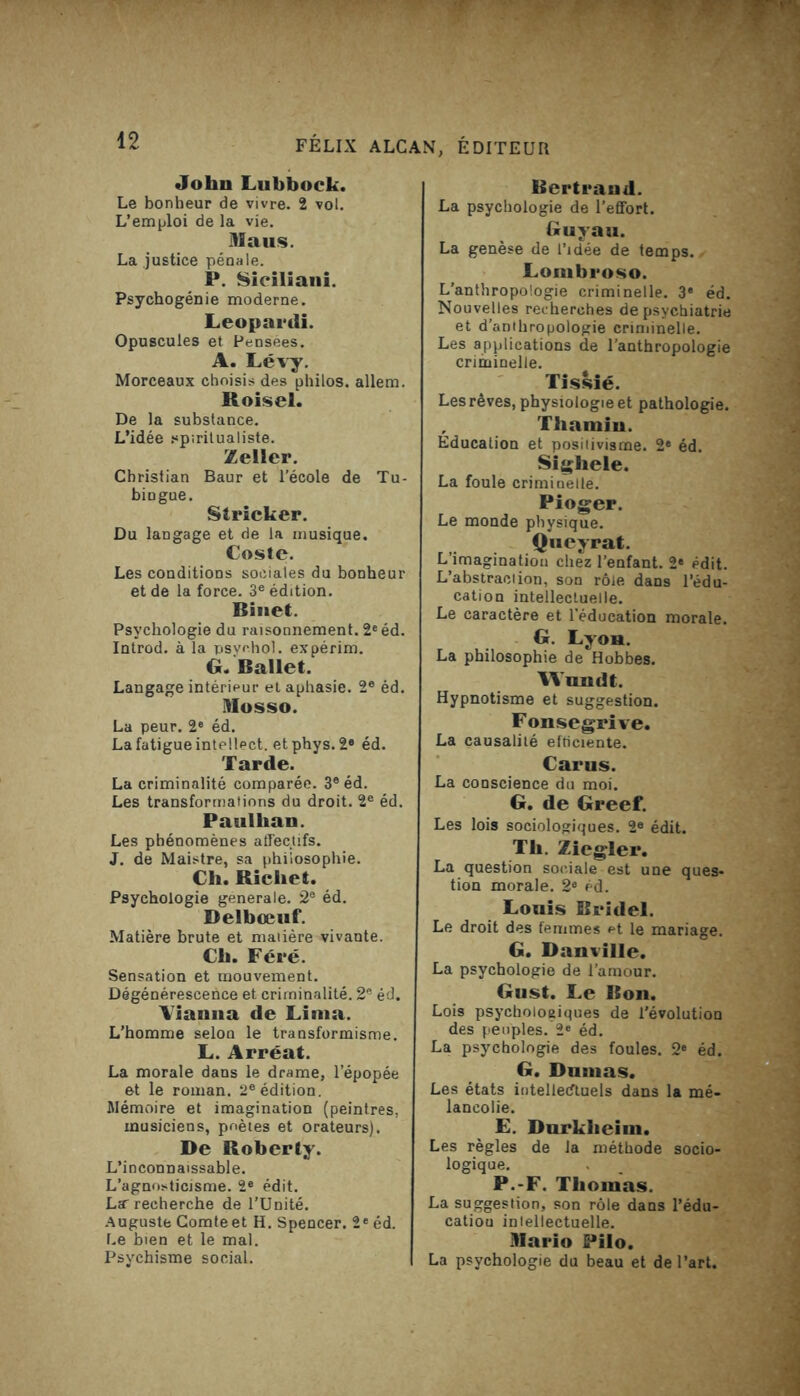 Jolm Lubbock. Le bonheur de vivre. 2 vol. L’emploi de la vie. Maus. La justice pénale. P. Siciliani. Psychogénie moderne. Leopardi. Opuscules et Pensées. A. Lévy. Morceaux choisis des philos, allem. Roisel. De la substance. L’idée spiritualiste. Zeller. Christian Baur et l’école de Tu- bingue. Stricker. Du langage et de la musique. Coste. Les conditions sociales du bonheur et de la force. 3e édition. Binet. Psychologie du raisonnement. 2e éd. Introd. à la psyehol. expérim. G. Ballet. Langage intérieur et aphasie. 2e éd. Mosso. La peur. 2e éd. La fatigue intellect, etphys. 2e éd. Tarde. La criminalité comparée. 3e éd. Les transformations du droit. 2e éd. Paulhan. Les phénomènes affectifs. J. de Maistre, sa philosophie. Ch. Richet. Psychologie generale. 2® éd. Delbœuf. Matière brute et matière vivante. Ch. Féré. Sensation et mouvement. Dégénérescence et criminalité. 2e éd. Aiaima de Lima. L’homme selon le transformisme. L. Arréat. La morale dans le drame, l’épopée et le roman. 2eédition. Mémoire et imagination (peintres, musiciens, poètes et orateurs). De Roberty. L’inconnaissable. L’agnosticisme. 2e édit. La- recherche de l’Unité. Auguste Comteet H. Spencer. 2e éd. Le bien et le mal. Psychisme social. Bertrand. La psychologie de l’effort. Guyau. La genèse de l’idée de temps. Lombroso. L’anthropologie criminelle. 3* éd. Nouvelles recherches de psychiatrie et d’anthropologie criminelle. Les applications de l’anthropologie criminelle. Tissié. Les rêves, physiologie et pathologie. , Thamin. Éducation et positivisme. 2e éd. Sighele. La foule criminelle. Pioger. Le monde physique. Queyrat. L’imagination chez l’enfant. 2e édit. L’abstraction, son rôle dans l’édu- cation intellectuelle. Le caractère et l'éducation morale. G. Lyon. La philosophie de Hobbes. Rundt. Hypnotisme et suggestion. Fonsegrive. La causalité efficiente. Carus. La conscience du moi. G. de Greef. Les lois sociologiques. 2e édit. Th. Ziegler. La question sociale est une ques- tion morale. 2e éd. Louis Bridel. Le droit des femmes *>t le mariage. G. Banville. La psychologie de l’amour. Gust. Le Bon. Lois psychologiques de l’évolution des peuples. 2e éd. La psychologie des foules. 2e éd. G. Dumas. Les états intellectuels dans la mé- lancolie. £. Durkheim. Les règles de la méthode socio- logique. P.-F. Thomas. La suggestion, son rôle dans l’édu- cation intellectuelle. DIario Pilo. La psychologie du beau et de l’art.