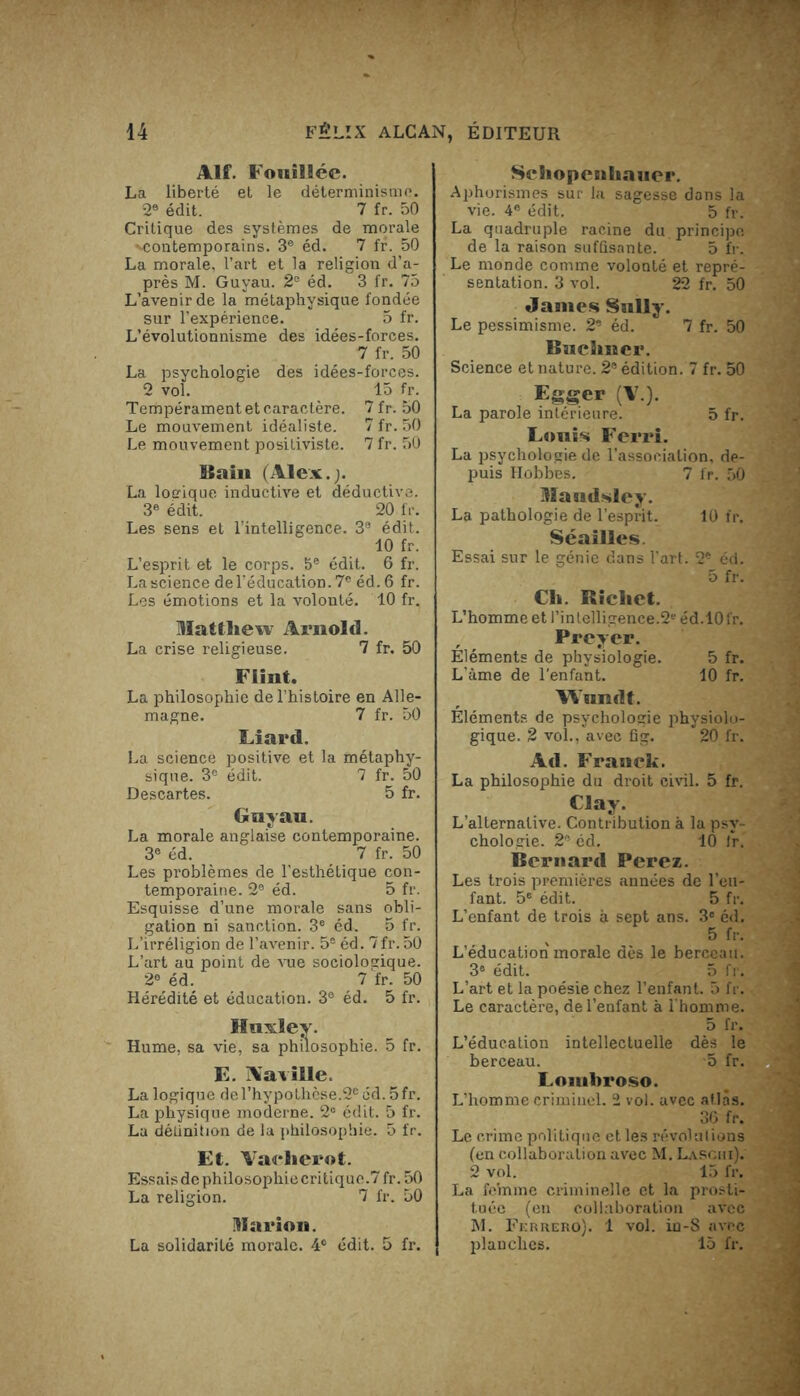 Alf. Fouillée. La liberté et le déterminisme. 2e édit. 7 fr. 50 Critique des systèmes de morale '•contemporains. 3e éd. 7 fr. 50 La morale, l’art et la religion d’a- près M. Guyau. 2e éd. 3 fr. 75 L’avenir de la métaphysique fondée sur l’expérience. 5 fr. L’évolutionnisme des idées-forces. 7 fr. 50 La psychologie dès idées-forces. 2 vol. 15 fr. Tempérament et caractère. 7 fr. 50 Le mouvement idéaliste. 7 fr. 50 Le mouvement positiviste. 7 fr. 50 Bain (Alex.;. La logique inductive et déductive. 3e édit. 20 fr. Les sens et l’intelligence. 3e édit. 10 fr. L’esprit et le corps. 5e édit. 6 fr. La science de l’éducation. 7e éd.6 fr. Les émotions et la volonté. 10 fr. Mattliew Arnold. La crise religieuse. 7 fr. 50 Fiinf. La philosophie de l’histoire en Alle- magne. 7 fr. 50 Liard. La science positive et la métaphy- sique. 3e édit. 7 fr. 50 Descartes. 5 fr. Guyau. La morale anglaise contemporaine. 3e éd. 7 fr. 50 Les problèmes de l’esthétique con- temporaine. 2e éd. 5 fr. Esquisse d’une morale sans obli- gation ni sanction. 3e éd. 5 fr. L’irréligion de l’avenir. 5® éd. 7fr. 50 L’art au point de vue sociologique. 2e éd. 7 fr. 50 Hérédité et éducation. 3° éd. 5 fr. Huxley. Hume, sa vie, sa philosophie. 5 fr. E. Aavîlle La logique de l'hypothèse.2e éd. 5 fr. La physique moderne. 2° édit. 5 fr. La définition de la philosophie. 5 fr. Et. Vadierot. Essaisdephilosophiecritique.7 fr. 50 La religion. 7 fr. 50 Marion. La solidarité morale. 4° édit. 5 fr. Schopenhauer. Aphorismes sur la sagesse dans la vie. 4e édit. 5 fr. La quadruple racine du. principe de la raison suffisante. 5 fr. Le monde comme volonté et repré- sentation. 3 vol. 22 fr. 50 James Sully. Le pessimisme. 2® éd. 7 fr. 50 Buchner. Science et nature. 2® édition. 7 fr. 50 Eggcr (V.). La parole intérieure. 5 fr. Louis Ferri. La psychologie de l’association, de- puis Hobbes. 7 fr. 50 Maudsley. La pathologie de l’esprit. 10 fr. Séailles. Essai sur le génie dans l’art. 2e éd. Ch. Richet. 5 fr. L’homme et l'intelligence.2S éd.10 fr. Preyer. Eléments de physiologie. 5 fr. L’âme de l'enfant. Wuiult. 10 fr. Éléments de psychologie physiolo- gique. 2 vol., avec fig. 20 fr. Ad. Franck. La philosophie du droit civil. 5 fr. Clay. L’alternative. Contribution à la psy- chologie. 2e éd. 10 ir. Bernard Ferez. Les trois premières années de l’en- fant. 5e édit. 5 fr. L’enfant de trois à sept ans. 3e éd. 5 fr. L’éducation morale dès le berceau. 3® édit. 5 fr. L’art et la poésie chez l’enfant. 5 fr. Le caractère, de l’enfant à l'homme. 5 fr. L’éducation intellectuelle dès le berceau. 5 fr. Lombroso. L’homme criminel. 2 vol. avec atlas. 36 fr. Le crime politique et les révolutions (en collaboration avec M. Laschi). 2 vol. 15 fr. La femme criminelle et la prosti- tuée (en collaboration avec M. Ficrrero). 1 vol. in-8 avec planches. 15 fr.